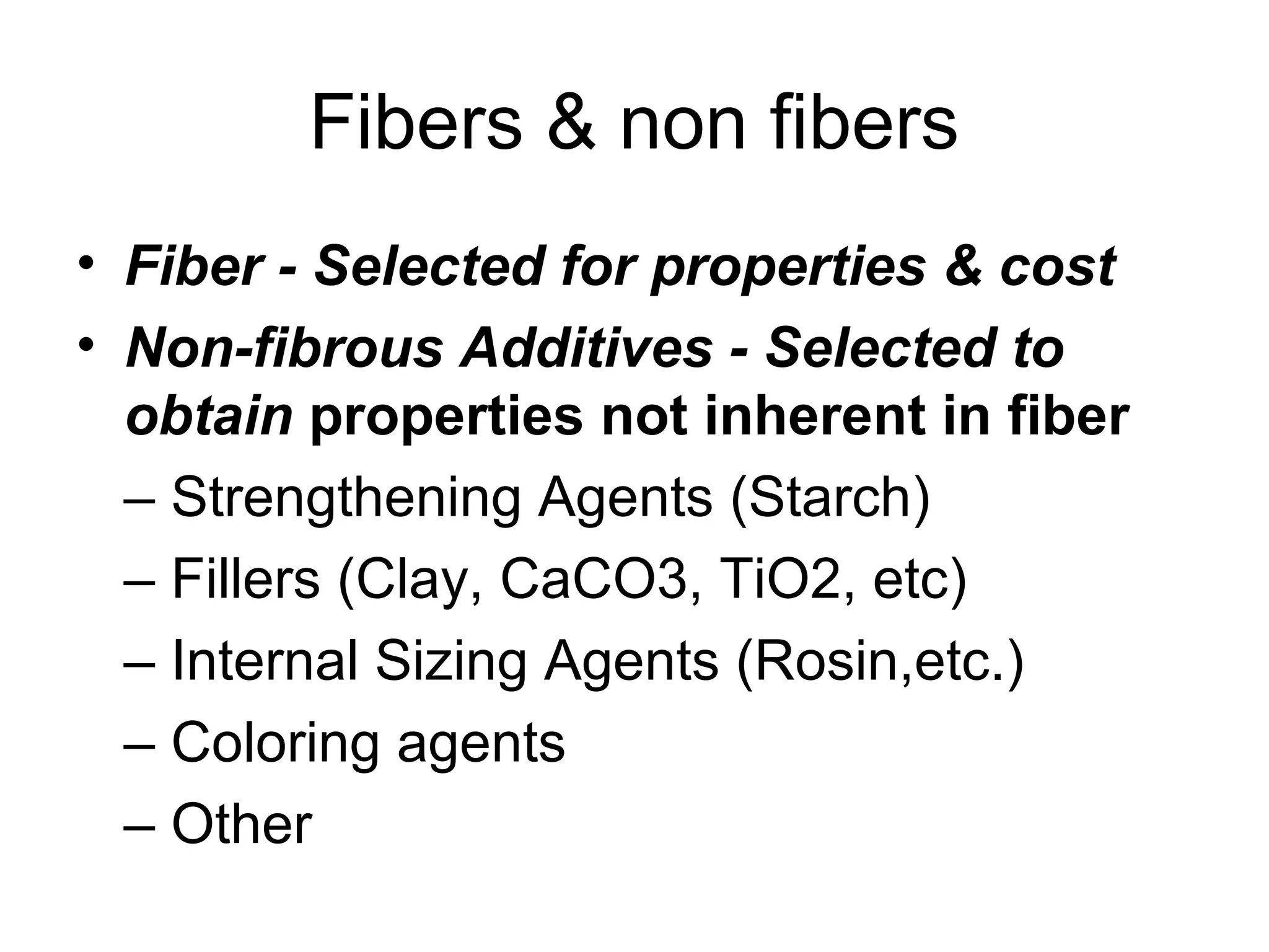 Fibers & non fibers
• Fiber - Selected for properties & cost
• Non-fibrous Additives - Selected to
obtain properties not inherent in fiber
– Strengthening Agents (Starch)
– Fillers (Clay, CaCO3, TiO2, etc)
– Internal Sizing Agents (Rosin,etc.)
– Coloring agents
– Other

 