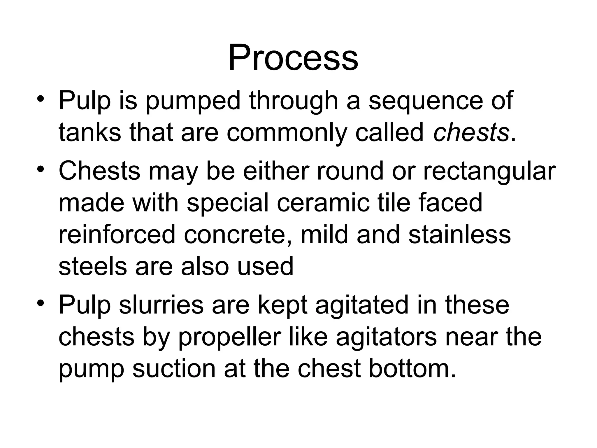 Process
• Pulp is pumped through a sequence of
tanks that are commonly called chests.
• Chests may be either round or rectangular
made with special ceramic tile faced
reinforced concrete, mild and stainless
steels are also used
• Pulp slurries are kept agitated in these
chests by propeller like agitators near the
pump suction at the chest bottom.

 