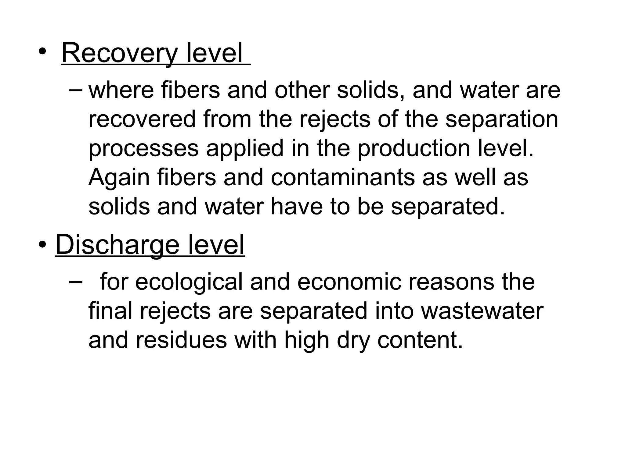 • Recovery level
– where fibers and other solids, and water are
recovered from the rejects of the separation
processes applied in the production level.
Again fibers and contaminants as well as
solids and water have to be separated.

• Discharge level
– for ecological and economic reasons the
final rejects are separated into wastewater
and residues with high dry content.

 