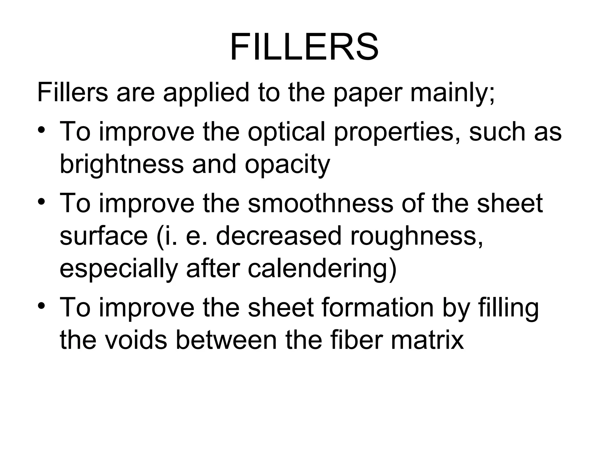 FILLERS
Fillers are applied to the paper mainly;
• To improve the optical properties, such as
brightness and opacity
• To improve the smoothness of the sheet
surface (i. e. decreased roughness,
especially after calendering)
• To improve the sheet formation by filling
the voids between the fiber matrix

 