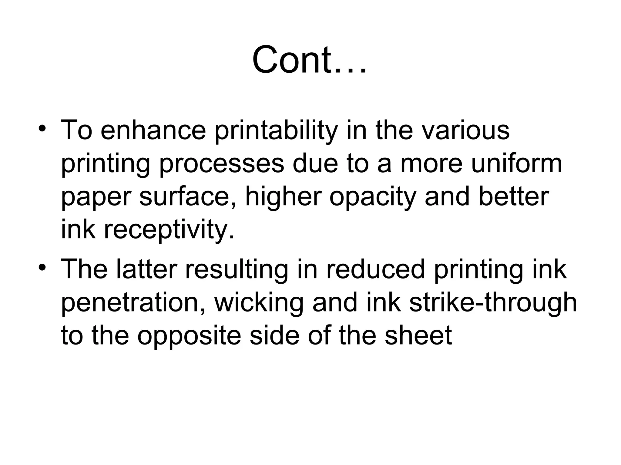 Cont…
• To enhance printability in the various
printing processes due to a more uniform
paper surface, higher opacity and better
ink receptivity.
• The latter resulting in reduced printing ink
penetration, wicking and ink strike-through
to the opposite side of the sheet

 