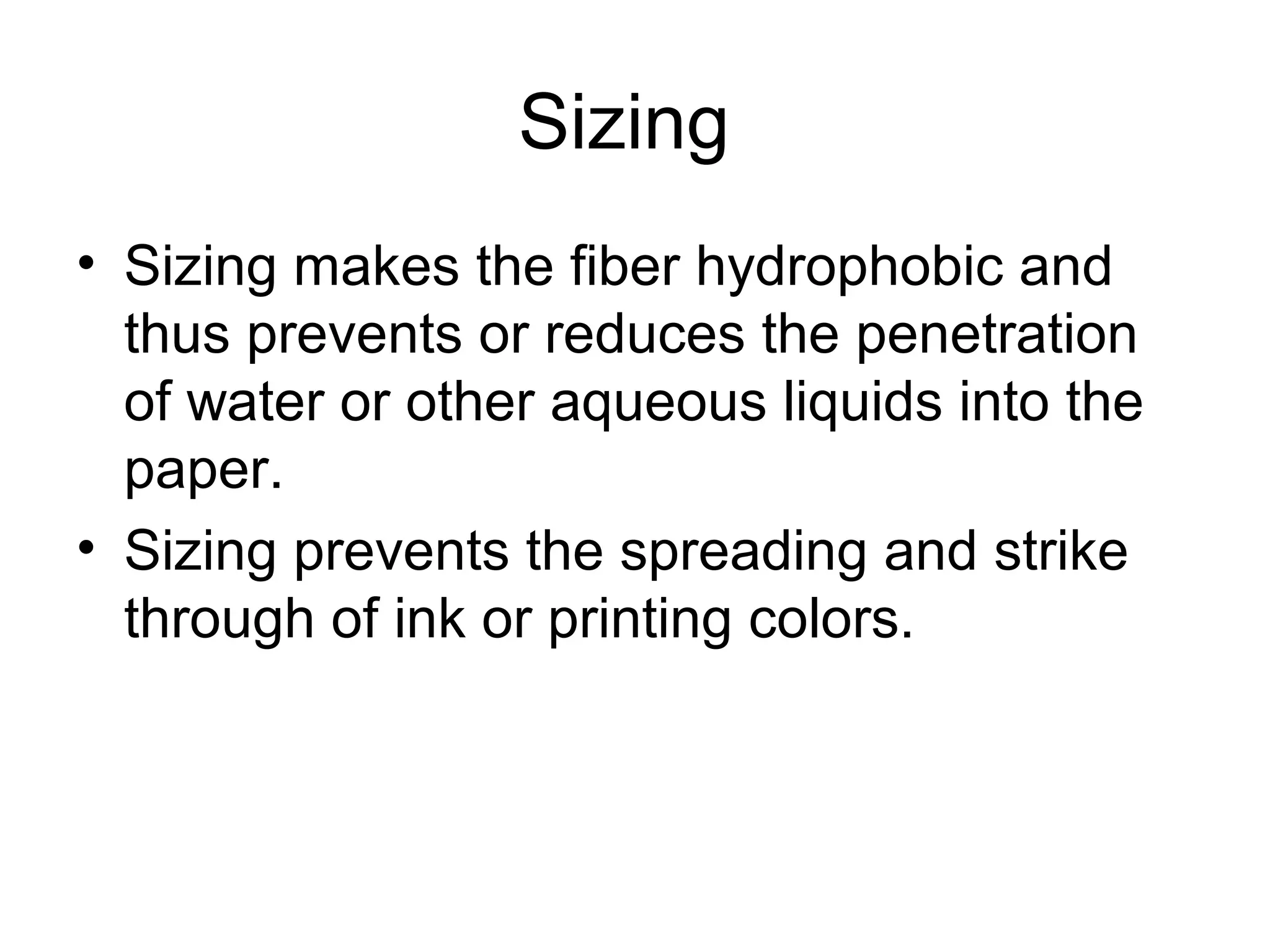 Sizing
• Sizing makes the fiber hydrophobic and
thus prevents or reduces the penetration
of water or other aqueous liquids into the
paper.
• Sizing prevents the spreading and strike
through of ink or printing colors.

 