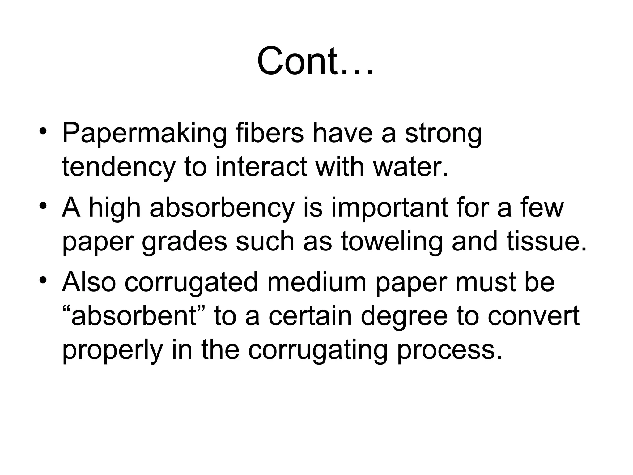 Cont…
• Papermaking fibers have a strong
tendency to interact with water.
• A high absorbency is important for a few
paper grades such as toweling and tissue.
• Also corrugated medium paper must be
“absorbent” to a certain degree to convert
properly in the corrugating process.

 