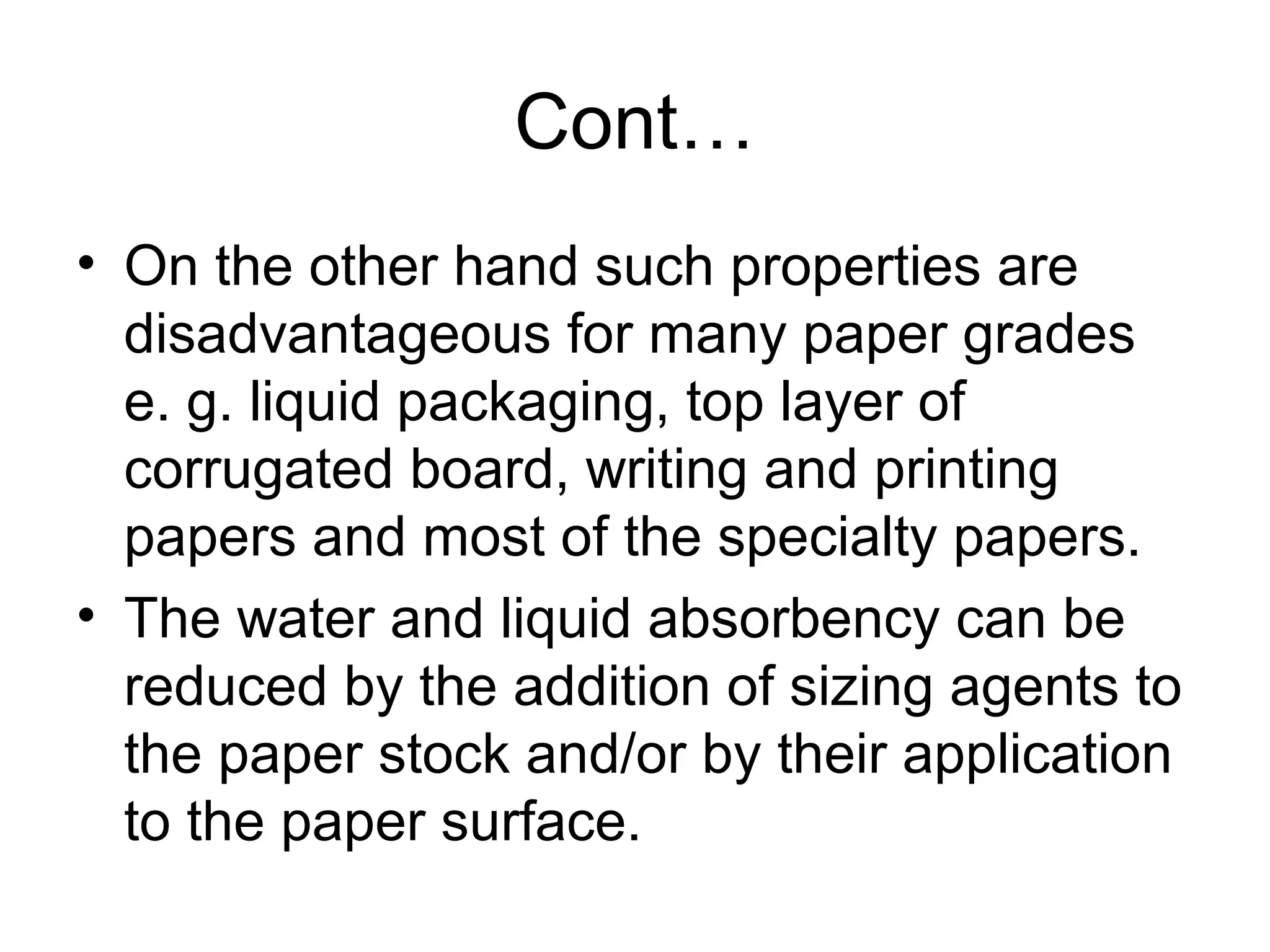 Cont…
• On the other hand such properties are
disadvantageous for many paper grades
e. g. liquid packaging, top layer of
corrugated board, writing and printing
papers and most of the specialty papers.
• The water and liquid absorbency can be
reduced by the addition of sizing agents to
the paper stock and/or by their application
to the paper surface.

 