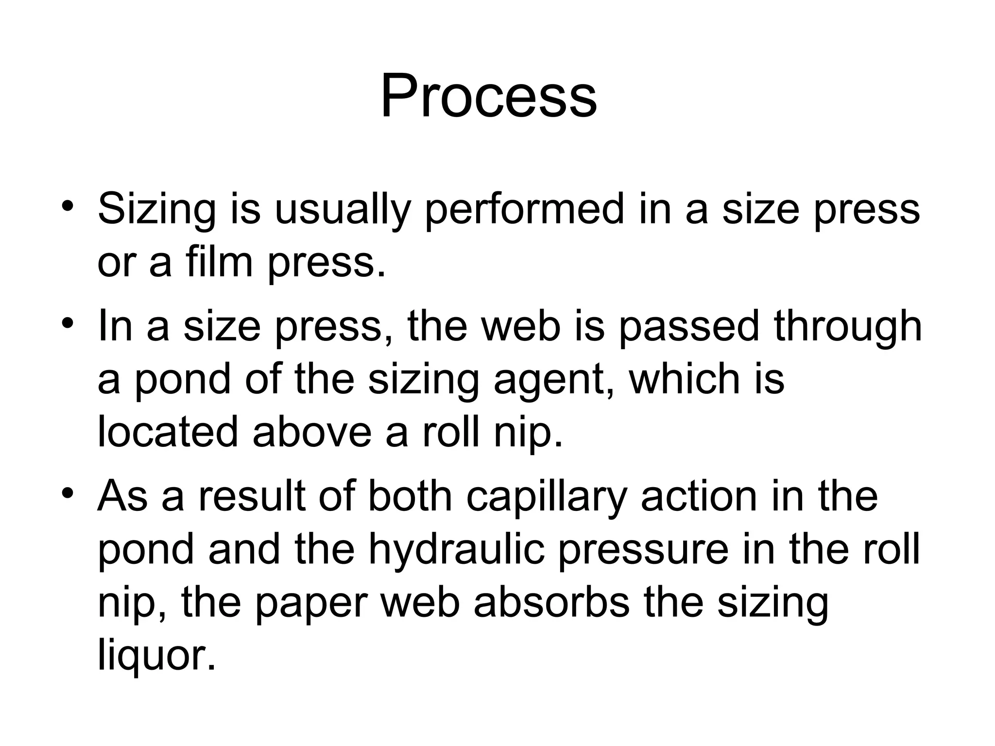 Process
• Sizing is usually performed in a size press
or a film press.
• In a size press, the web is passed through
a pond of the sizing agent, which is
located above a roll nip.
• As a result of both capillary action in the
pond and the hydraulic pressure in the roll
nip, the paper web absorbs the sizing
liquor.

 