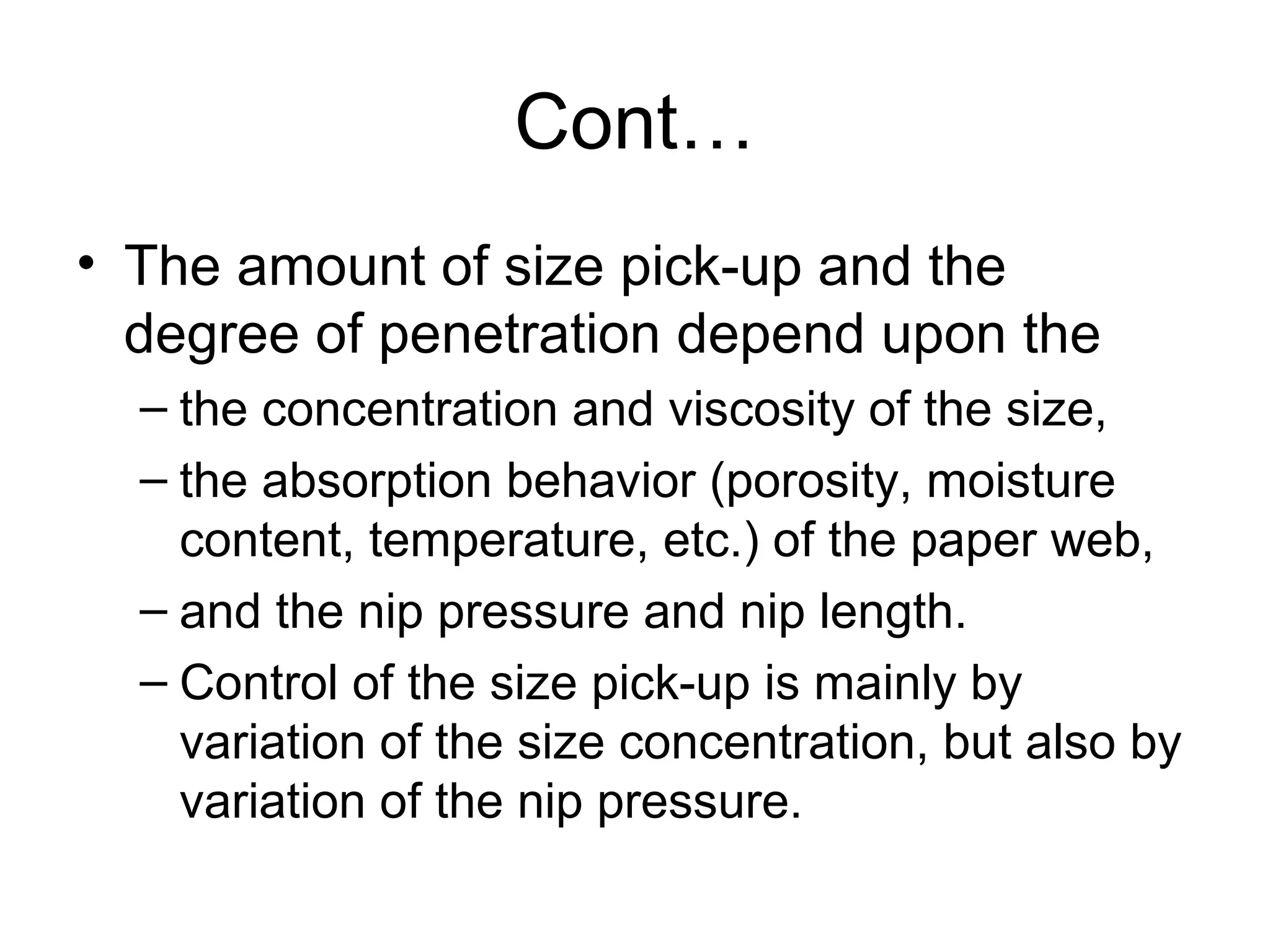 Cont…
• The amount of size pick-up and the
degree of penetration depend upon the
– the concentration and viscosity of the size,
– the absorption behavior (porosity, moisture
content, temperature, etc.) of the paper web,
– and the nip pressure and nip length.
– Control of the size pick-up is mainly by
variation of the size concentration, but also by
variation of the nip pressure.

 