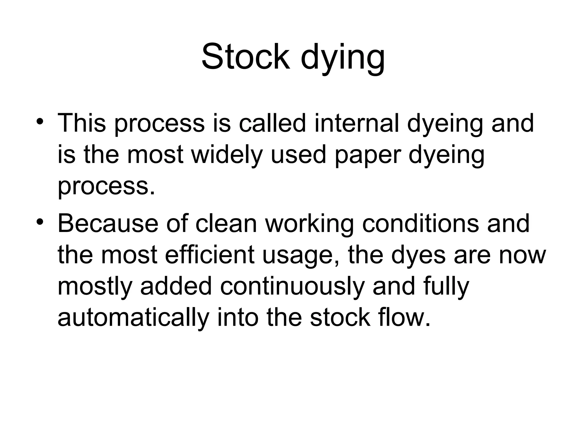 Stock dying
• This process is called internal dyeing and
is the most widely used paper dyeing
process.
• Because of clean working conditions and
the most efficient usage, the dyes are now
mostly added continuously and fully
automatically into the stock flow.

 