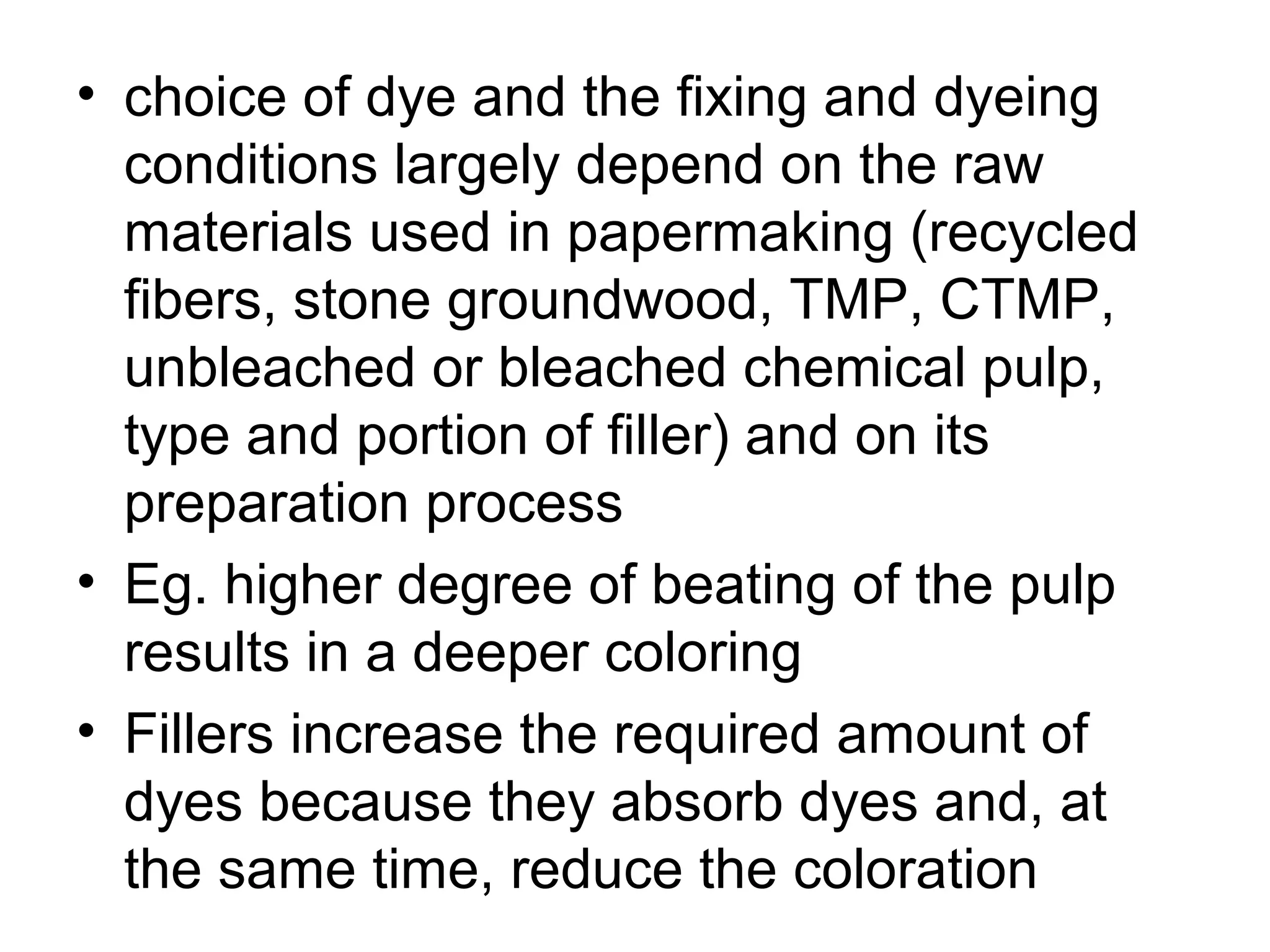 • choice of dye and the fixing and dyeing
conditions largely depend on the raw
materials used in papermaking (recycled
fibers, stone groundwood, TMP, CTMP,
unbleached or bleached chemical pulp,
type and portion of filler) and on its
preparation process
• Eg. higher degree of beating of the pulp
results in a deeper coloring
• Fillers increase the required amount of
dyes because they absorb dyes and, at
the same time, reduce the coloration

 