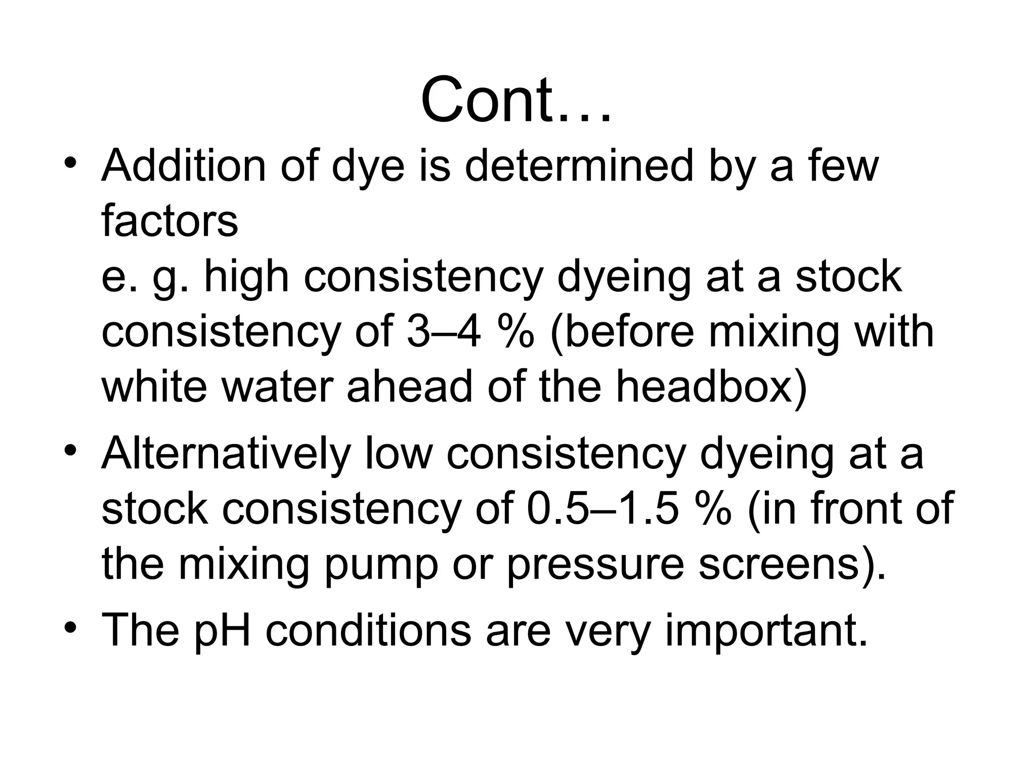 Cont…
• Addition of dye is determined by a few
factors
e. g. high consistency dyeing at a stock
consistency of 3–4 % (before mixing with
white water ahead of the headbox)
• Alternatively low consistency dyeing at a
stock consistency of 0.5–1.5 % (in front of
the mixing pump or pressure screens).
• The pH conditions are very important.

 