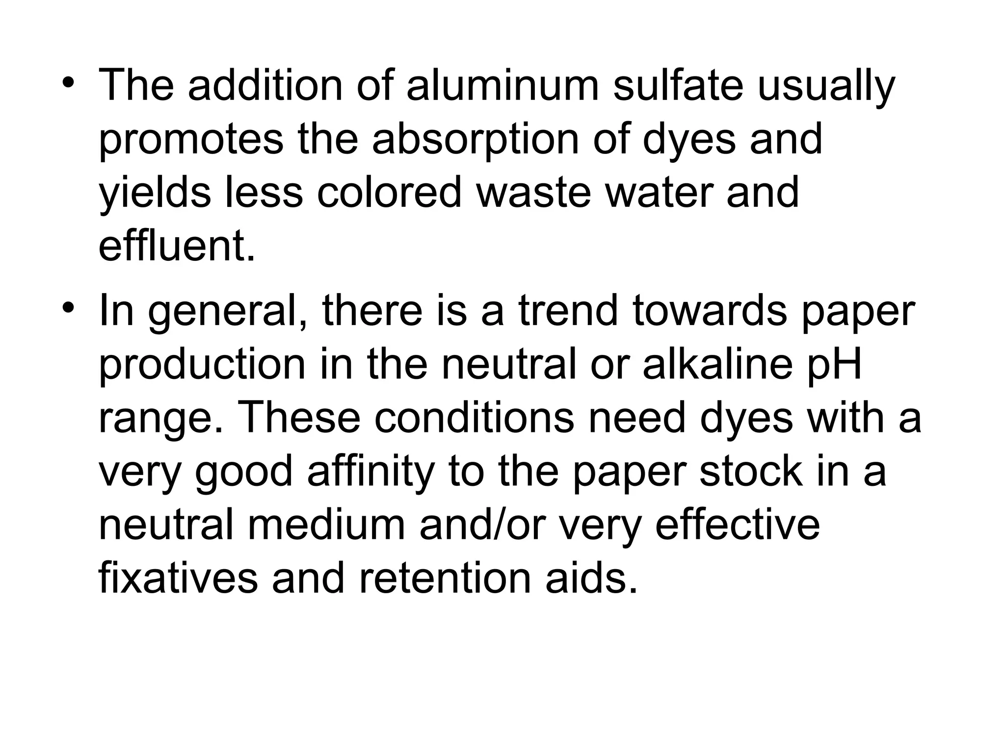 • The addition of aluminum sulfate usually
promotes the absorption of dyes and
yields less colored waste water and
effluent.
• In general, there is a trend towards paper
production in the neutral or alkaline pH
range. These conditions need dyes with a
very good affinity to the paper stock in a
neutral medium and/or very effective
fixatives and retention aids.

 