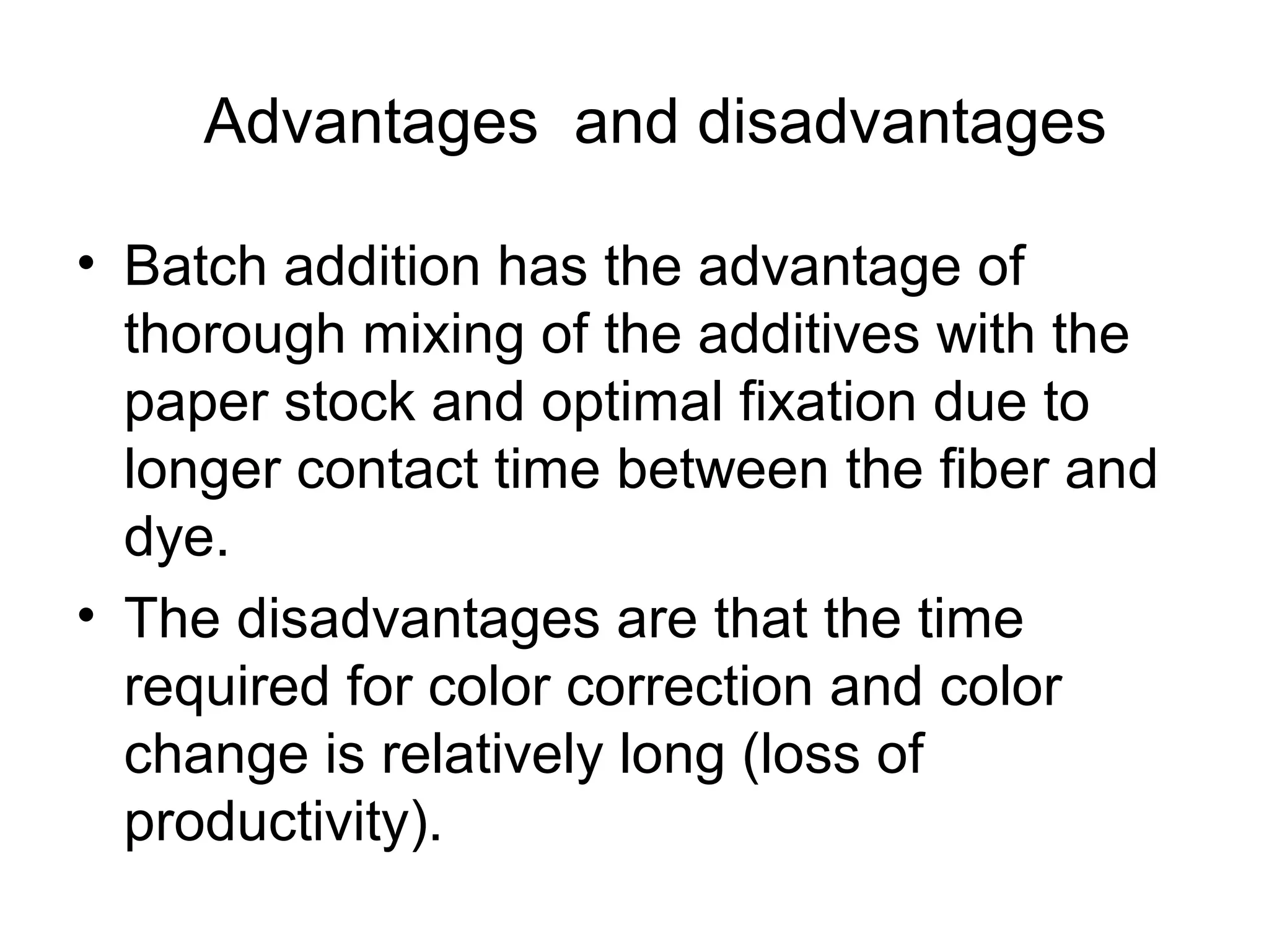 Advantages and disadvantages
• Batch addition has the advantage of
thorough mixing of the additives with the
paper stock and optimal fixation due to
longer contact time between the fiber and
dye.
• The disadvantages are that the time
required for color correction and color
change is relatively long (loss of
productivity).

 
