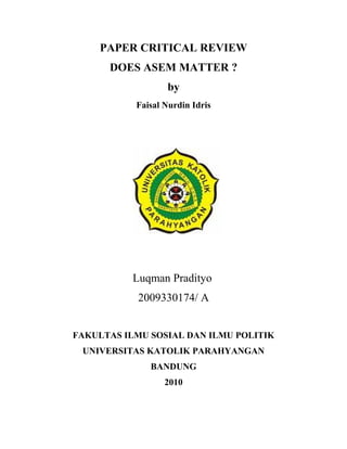 PAPER CRITICAL REVIEW
DOES ASEM MATTER ?
by
Faisal Nurdin Idris
Luqman Pradityo
2009330174/ A
FAKULTAS ILMU SOSIAL DAN ILMU POLITIK
UNIVERSITAS KATOLIK PARAHYANGAN
BANDUNG
2010
 