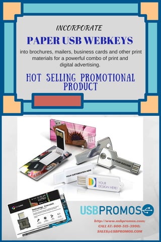 HOT SELLING PROMOTIONAL
PRODUCT
PAPER USB WEBKEYS
http://www.usbpromos.com;
CALL AT: 800-515-3990;
SALES@USBPROMOS.COM
 into brochures, mailers, business cards and other print
materials for a powerful combo of print and
digital advertising.
INCORPORATE
 