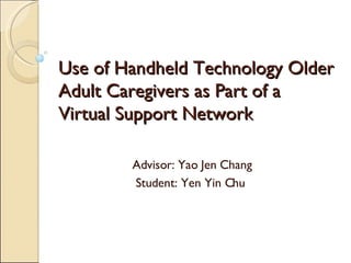 Use of Handheld Technology Older Adult Caregivers as Part of a Virtual Support Network Advisor: Yao Jen Chang Student: Yen Yin Chu  