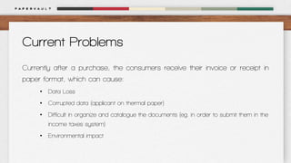 Current Problems
Currently after a purchase, the consumers receive their invoice or receipt in
paper format, which can cause:
• Data Loss
• Corrupted data (applicant on thermal paper)
• Difficult in organize and catalogue the documents (eg. in order to submit them in the
income taxes system)
• Environmental impact

 