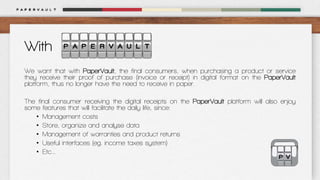 With
We want that with PaperVault, the final consumers, when purchasing a product or service
they receive their proof of purchase (invoice or receipt) in digital format on the PaperVault
platform, thus no longer have the need to receive in paper.
The final consumer receiving the digital receipts on the PaperVault platform will also enjoy
some features that will facilitate the daily life, since:
• Management costs
• Store, organize and analyse data
• Management of warranties and product returns
• Useful interfaces (eg. income taxes system)
• Etc…

 