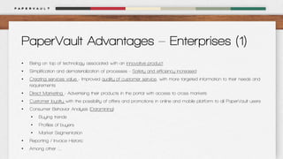 PaperVault Advantages – Enterprises (1)
•

Being on top of technology associated with an innovative product

•

Simplification and dematerialization of processes - Safety and efficiency increased

•

Creating services value - Improved quality of customer service, with more targeted information to their needs and
requirements

•

Direct Marketing - Advertising their products in the portal with access to cross markets

•

Customer loyalty with the possibility of offers and promotions in online and mobile platform to all PaperVault users

•

Consumer Behavior Analysis (Datamining)
•

Buying trends

•

Profiles of buyers

•

Market Segmentation

•

Reporting / Invoice Historic

•

Among other ....

 