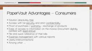 PaperVault Advantages – Consumers
•
•
•
•
•
•
•
•

Solution absolutely free
Access with full security and strict confidentiality
Proof of purchase / warranty - exchange of products
Ease of access to information on the invoice (Document digitally
certified with legal status)
File and quick reference of their bills
Expense management with various reports
Useful interconnections
Among other ....

 
