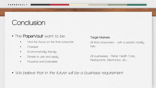 Conclusion
• The PaperVault want to be:
•

Viral the focus on the final consumer

•

Cheaper

•

Environmentally friendly

•

Simple to use and apply

•

Powerful and Extensible

Target Markets
All final consumers – with a solution totality
free
All businesses - Retail, Health Care,
Restaurants, Electronics, etc...

• We believe that in the future will be a business requirement

 