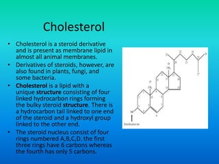 Cholesterol
• Cholesterol is a steroid derivative
and is present as membrane lipid in
almost all animal membranes.
• Derivatives of steroids, however, are
also found in plants, fungi, and
some bacteria.
• Cholesterol is a lipid with a
unique structure consisting of four
linked hydrocarbon rings forming
the bulky steroid structure. There is
a hydrocarbon tail linked to one end
of the steroid and a hydroxyl group
linked to the other end.
• The steroid nucleus consist of four
rings numbered A,B,C,D. the first
three rings have 6 carbons whereas
the fourth has only 5 carbons.
 