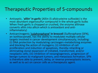 Therapeutic Properties of S-compounds
• Antiseptic, ‘alliin’ in garlic {Alliin (S-allylcysteine sulfoxide) is the
most abundant organosulfur compound in the whole garlic bulbs
When fresh garlic is chopped or crushed, the enzyme alliinase
converts alliin into allicin which is antioxidant and anti-
inflammatory}
• Anticarcinogenic ‘sulphoraphane’ in broccoli {Sulforaphane (SFN),
an isothiocyanate, has the ability to modulate multiple cellular
targets involved in cancer development simultaneously, including:
(i) DNA protection by modulating carcinogen-metabolizing enzymes
and blocking the action of mutagens; (ii) inhibition of cell
proliferation and induction of apoptosis, thereby retarding or
eliminating clonal expansion of initiated, transformed, and/or
neoplastic cells; (iii) inhibition of neoangiogenesis, progression of
benign tumors to malignant tumors, and metastasis formation. SFN
is therefore able to prevent, delay, or reverse preneoplastic lesions,
as well as to act on cancer cells as a therapeutic agent.
 