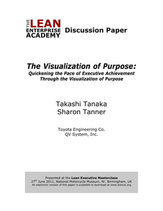 Discussion Paper




    The Visualization of Purpose:
        Quickening the Pace of Executive Achievement
             Through the Visualization of Purpose




                             Takashi Tanaka
                             Sharon Tanner

                               Toyota Engineering Co.
                                  QV System, Inc.




     
                       Presented at the Lean Executive Masterclass
              th
         27        June 2011, National Motorcycle Museum, Nr. Birmingham, UK
         An electronic version of this paper is available to download at www.leanuk.org
     

                                                
 