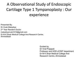 A Observational Study of Endoscopic
Cartilage Type 1 Tympanoplasty : Our
experience
Presented By,
Dr Vivek Makadiya
2nd Year Resident Doctor
makadiyavivek1010@gmail.com
Dr M K Shah Medical College And Research Centre,
Ahmedabad
Guided by,
Dr Viral Prajapati
Professor and HOD of ENT department
Dr M K Shah Medical College And
Research Centre, Ahmedabad
 
