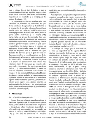UC Universidad
de Carabobo Díaz-Salas et al. / Revista Ingeniería UC, Vol. 28, No 1, Abril, 2021 35 – 46
para el cálculo de este tipo de flujos, ya que se
ha establecido que dichos modelos proporcionan,
en los casos indicados, una buena relación entre
precisión en los resultados y la complejidad del
modelo de cálculo [12].
Las presas desempeñan un papel esencial para
satisfacer las demandas de suministro de agua
de las ciudades, la agricultura y la industria, o
la generación de energía, así como la gestión de
inundaciones; sin embargo, también representan
un riesgo potencial de avería, que puede provocar
graves daños materiales y la muerte [15].
Varias fallas de presas documentadas han sido
asociadas con flujos de escombros, que transportan
volúmenes significativos de sedimentos y causan
cambios geomorfológicos severos. Según datos
volumétricos, en muchos casos, el volumen de
sedimentos transportado puede ser del mismo
orden de magnitud que el volumen del agua
drenado del depósito [16]; es por ello que los
flujos de escombros se consideran como uno de los
fenómenos más peligrosos en las áreas montañosas
del mundo [17]. Los estudios de fallas de presas
y el mapeo de inundaciones son vitales para
establecer planes de emergencia que permiten a las
autoridades competentes dar una respuesta rápida
y eficaz [15]. En la Cordillera Blanca, la población
local es altamente vulnerable a las cadenas de
procesos de alta montaña [18]; la ciudad de Huaraz,
alrededores y zonas aledañas se encuentran en una
expansión urbana de alto índice de ocupación de
lugares tradicionalmente agrícolas, ganaderos; así
mismo, estos lugares son espacios naturales de
sedimentación fluvioglaciar y de movimiento de
masas, frente a eventos extremos de precipitación,
aluviones, terremotos [19].
3. Metodología
3.1. Consideraciones generales
Existen diversos métodos para el estudio de la
formación y propagación de las ondas de rotura de
presas, pero debido a las condiciones orográficas
y fisiográficas (altas pendientes, rugosidades y
velocidades de propagación) se ha optado por
utilizar el método mixto hidrológico-hidráulico
[20] y con ello la utilización de modelos
numéricos, que comprenden modelos hidrológicos
e hidráulicos.
Para el presente trabajo de investigación se tomó
en cuenta una cadena de eventos o procesos, las
cuales podrían dar lugar a un aluvión y su posterior
determinación de zonas de peligro potenciales
en la ciudad de Huaraz [20]. El presunto factor
desencadenante es la rotura de la presa Shallap
por factores extremos de precipitaciones máximas;
la alta dinámica del relieve en relación con los
temblores sísmicos y las fuertes lluvias locales son
los principales factores desencadenantes [21]; la
precipitación es también un parámetro importante
para estudios climáticos, cuya variabilidad espacial
y temporal pueden impactar en las actividades
humanas durante eventos hidroclimáticos extremos
como sequías e inundaciones [22].
Los trabajos de campo que se realizaron en
la obra de seguridad de la laguna Shallap,
estarían presentando deficiencias en temas de
mantenimiento y limpieza, como son el talud;
esto incluye aguas abajo del dique, así como
los canales de entrada, canales de salida, y
finalmente el aliviadero, pues, esta construcción
se remonta a los años de 1970: además, otro
punto desfavorable, es que la presa Shallap
carece de un plan de emergencia que evalúe las
concecuencias de una hipotética falla, y delimite
las posibles inundaciones aguas abajo. La cadena
de procesos supuestos desde la rotura de la
presa hasta la determinación de zonas de peligro,
fueron simuladas utilizando diferentes modelos
numéricos. Para la determinación de las tormentas
máximas se utilizó el modelo hidrológico HEC-
HMS; se simula el hidrograma de una cuenca
asociado con datos físicos, y con ello, se estiman los
hidrogramas de salida; es decir, caudales máximos
y tiempos picos; todo ello partiendo de condiciones
extremas de tormentas [23]. Se asume la rotura de
la presa usando el modelo numérico IBER, cuyo
enfoque de modelado, se basa en un modelo de
agua poco profundo de volúmenes finitos [15]. Para
modelar la dinámica de la avalancha o flujo de
escombros y el posterior depósito de material para
las propiedades del canal o cauce existente [2] se
utilizó el modelo numérico RAMMS, debido a que
el flujo de escombros se moviliza repentinamente;
38 Revista Ingeniería UC, ISSN: 1316–6832, Online ISSN: 2610-8240.
 