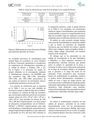 UC Universidad
de Carabobo Díaz-Salas et al. / Revista Ingeniería UC, Vol. 28, No 1, Abril, 2021 35 – 46
Tabla 6: Áreas de afectación por cada nivel de peligro en la ciudad de Huaraz
Clasificación del
nivel de peligro
Área total de
afectación
(km2)
Área de afectación (margen
izquierda del río Quillcay)
(km2)
Porcentaje
de afectación
( %)
Bajo (1) 0,82 0,43 52,43
Intermedio (2) 0,85 0,46 54,11
Alto (3) 0,95 0,56 58,94
Figura 4: Hidrograma de rotura de la presa Shallap
para diferentes períodos de retorno
los resultados provienen de metodologías para
estimar flujos de escombros en casos similares
de Suiza y Venezuela. Igualmente se consideraron
las experiencias de investigaciones realizadas en
la ciudad de Huaraz y Carhuaz [24] y [2].
En la Figura 5 se presentan los mapas de
peligro obtenidos en la investigación mediante
el modelamiento numérico con RAMMS para
tres escenarios: bajo (TR = 100), intermedio
(TR = 150), alto (TR = 200); provenientes de
una cadena de procesos de movimiento masivo,
considerando parámetros de fricción [24].
Los criterios de clasificación que se muestran
en la Tabla 2 son un caso más probable de
ocurrencia cuando se habla de flujo de escombros.
Los impactos en volumen de flujo de escombros
que ocurren bajo condiciones de los tres escenarios
arrojan valores de 4,78 × 105 m3; 4,81 × 105 m3 y
4,95 × 105 m3, para períodos de retorno de 100,
150 y 200 años respectivamente. Las áreas totales
de afectación correspondientes son de 0,82 km2,
0,85 km2 y 0,95 km2 respectivamente, para cada
nivel de peligro, y están ubicadas mayormente en la
margen izquierda del río Quillcay, lo que representa
en promedio un 55 % del área total estimada en
la simulación numérica, como se puede observar
en la Tabla 6. Los resultados son estimaciones
empíricas sujetas a incertidumbres, pero ayudarían
en gran medida a conocer el comportamiento de un
flujo de escombros bajo los supuestos escenarios
modelados para los diferentes periodos de retorno.
El análisis de cada escenario siempre incluye
cierto nivel de incertidumbre de estimación, debido
a que se basan en relaciones de magnitud-
frecuencia, que son difíciles de evaluar y pueden
diferir para cualquier región geográfica donde se
realice algún trabajo relacionado con modelos
numéricos de simulación.
El enfoque que se ha presentado en este
trabajo de investigación es de tipo hidrológico
e hidráulico, es decir supuestos escenarios de
precipitaciones máximas extremas que pueden
poner en peligro la seguridad de la presa, y
ocasionar la rotura con la subsecuente generación
de un flujo de escombros debido a la pendiente
que se presenta a lo largo del tramo de río
analizado. Como perspectiva para escenarios
futuros de modelamiento en quebradas similares
se podría incluir deslizamientos simultáneos o
caídas de rocas a lagos de origen glaciar, que
ocasionan eventos combinados de oleaje que podría
representar algún peligro de desbordes para diques
morrénicos, tanto artificiales como naturales,
eventos desencadenantes éstos que pudieran afectar
a poblaciones vulnerables ubicadas aguas abajo.
5. Conclusiones
Se realizó el modelamiento numérico de una
cadena de procesos, partiendo de un evento
desencadenante como son las precipitaciones
máximas en la microcuenca Shallap, para luego
realizar la determinación de los niveles de peligro
en la ciudad de Huaraz. Para ello se llevaron a cabo
Revista Ingeniería UC, ISSN: 1316–6832, Online ISSN: 2610-8240. 43
 