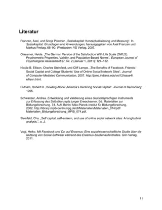 Literatur
Franzen, Axel, und Sonja Pointner. „Sozialkapital: Konzeptualisierung und Messung“. In
    Sozialkapital: Grundlagen und Anwendungen, herausgegeben von Axel Franzen und
    Markus Freitag, 66–90. Wiesbaden: VS Verlag, 2007.

Glaesmer, Heide. „The German Version of the Satisfaction With Life Scale (SWLS):
    Psychometric Properties, Validity, and Population-Based Norms“. European Journal of
    Psychological Assessment 27, Nr. 2 (Januar 1, 2011): 127–132.

Nicole B. Ellison, Charles Steinfield, und Cliff Lampe. „The Benefits of Facebook ‚Friends:‘
    Social Capital and College Students’ Use of Online Social Network Sites“. Journal
    of Computer-Mediated Communication, 2007. http://jcmc.indiana.edu/vol12/issue4/
    ellison.html.

Putnam, Robert D. „Bowling Alone: America’s Declining Social Capital“. Journal of Democracy,
    1995.

Schwanzer, Andrea. Entwicklung und Validierung eines deutschsprachigen Instruments
   zur Erfassung des Selbstkonzepts junger Erwachsener. Bd. Materialien zur
   Bildungsforschung. 74. Aufl. Berlin: Max-Planck-Institut für Bildungsforschung,
   2002. http://library.mpib-berlin.mpg.de/dl/Materialien/Materialien_074/pdf/
   Materialien_Bildungsforschung_MPIB_074.pdf.

Steinfeld, Cha. „Self capital, self-esteem, and use of online social network sites: A longitudinal
    analysis.“, o. J.


Vogl, Heiko. Mit Facebook und Co. auf Erasmus: Eine sozialwissenschaftliche Studie über die
    Nutzung von Social-Software während des Erasmus-Studienaufenthaltes. Grin Verlag,
    2011.




                                                                                                11
 