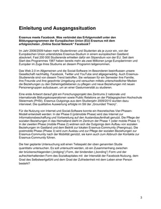 Einleitung und Ausgangssituation
Erasmus meets Facebook. Was verbindet das Erfolgsmodell unter den
Bildungsprogrammen der Europäischen Union (EU) Erasmus mit dem
erfolgreichsten „Online Social Network“ Facebook?

Im Jahr 2008/2009 haben mehr Studentinnen und Studenten als je zuvor ein, von der
Europäischen Union unterstütztes Erasmus-Studium in einem europäischen Gastland
absolviert. Fast 200 000 Studierende erhielten dafür ein Stipendium von der EU. Seit dem
Start des Programmes 1987 haben bereits mehr als zwei Millionen junge Europäerinnen und
Europäer im Zuge ihres Studiums an diesem Programm teilgenommen.

Das Web 2.0 im Allgemeinen und die Social-Software im Besonderen beeinflussen unsere
Gesellschaft nachhaltig. Facebook, Twitter und YouTube sind allgegenwärtig. Auch Erasmus-
Studierende sind von diesem Trend betroffen. Sie verlassen für ein Semester ihre Familie,
ihre Freunde und ihre gewohnte Umgebung und versuchen mittels unterschiedlicher Medien
die Beziehungen zu den Daheimgebliebenen zu pflegen und neue Beziehungen mit neuen
Personengruppen aufzubauen, um an einer Gastuniversität zu studieren.

Eine erste Antwort darauf gibt ein Forschungsprojekt des Zentrums 2 nationale und
internationale Bildungskooperationen sowie Public Relations an der Pädagogischen Hochschule
Steiermark (PHSt). Erasmus Outgoings aus dem Studienjahr 2009/2010 wurden dazu
interviewt. Die qualitative Auswertung erfolgte im Stil der „Grounded Theory“.

Für die Nutzung von Internet und Social-Software konnte ein theoretisches Vier-Phasen-
Modell entwickelt werden: In der Phase 0 (prämobile Phase) wird das Internet zur
Informationsbeschaffung und Vorbereitung auf den Auslandsaufenthalt genutzt. Die Pflege der
sozialen Beziehungen in das Heimatland steht im Zentrum der Phase 1 (oder mobile Phase 1).
In der zweiten Phase (mobile Phase 2) widmen sich die Outgoings dem Aufbau von sozialen
Beziehungen im Gastland und dem Beitritt zur lokalen Erasmus-Community (Peergroup). Die
postmobile Phase (Phase 3) wird zum Ausbau und zur Pflege der sozialen Beziehungen zur
Erasmus-Community nach der Mobilität genützt, sie kann auch zum Abbruch der Kontakte zur
Erasmus-Community führen.

Die hier geplante Untersuchung soll einen Teilaspekt der oben genannten Studie
quantitativ untersuchen. Es soll untersucht werden, ob ein Zusammenhang zwischen
der brückenschlagenden („bridging“) Form, der bindenden („bonding“) Form und der
aufrechterhaltenden Form des Sozialkapitales mit der Intensität der Facebook-Nutzung, dem
Grad des Selbstwertgefühl und dem Grad der Zufriedenheit mit dem Leben einer Person
besteht?




                                                                                              3
 