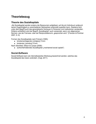 Theoriebezug
Theorie des Sozialkapitals
„Als Sozialkapital werden erstens die Ressourcen aufgefasst, auf die ein Individuum aufgrund
seiner Zugehörigkeit zu verschiedenen Netzwerken potenziell zugreifen kann. Zweitens wird
unter dem Begriff auch das generalisierte Vertrauen in Personen und Institutionen verstanden.
Drittens schließlich wird der Begriff „Sozialkapital“ auch verwendet, wenn von allgemeinen
Normen, wie der Fairness- oder der Reziprozitätsnorm, gesprochen wird.“ (Franzen & Pointner
2007, S. 6)

Formen des Sozialkapitals nach Putnam (1995):
   ● brückenschlagende („bridging“) Form
   ● bindende („bonding“) Form
Nach Steinfield, Ellison & Lampe (2008):
   ● aufrechterhaltendes Sozialkapital („maintained social capital“)


Social-Software
Social-Software kann als internetbasiertes Werkzeug bezeichnet werden, welches das
Sozialkapital des Users verändert. (Vogl, 2011)




                                                                                                4
 