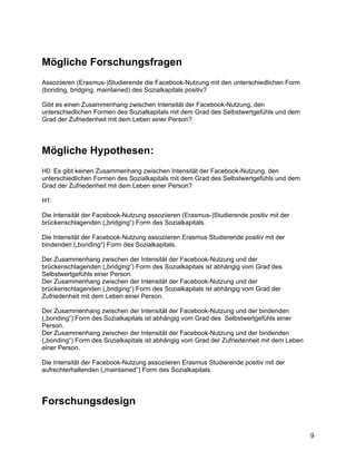 Mögliche Forschungsfragen
Assoziieren (Erasmus-)Studierende die Facebook-Nutzung mit den unterschiedlichen Form
(bonding, bridging, maintained) des Sozialkapitals positiv?

Gibt es einen Zusammenhang zwischen Intensität der Facebook-Nutzung, den
unterschiedlichen Formen des Sozialkapitals mit dem Grad des Selbstwertgefühls und dem
Grad der Zufriedenheit mit dem Leben einer Person?




Mögliche Hypothesen:
H0: Es gibt keinen Zusammenhang zwischen Intensität der Facebook-Nutzung, den
unterschiedlichen Formen des Sozialkapitals mit dem Grad des Selbstwertgefühls und dem
Grad der Zufriedenheit mit dem Leben einer Person?

H1:

Die Intensität der Facebook-Nutzung assoziieren (Erasmus-)Studierende positiv mit der
brückenschlagenden („bridging“) Form des Sozialkapitals.

Die Intensität der Facebook-Nutzung assoziieren Erasmus Studierende positiv mit der
bindenden („bonding“) Form des Sozialkapitals.

Der Zusammenhang zwischen der Intensität der Facebook-Nutzung und der
brückenschlagenden („bridging“) Form des Sozialkapitals ist abhängig vom Grad des
Selbstwertgefühls einer Person.
Der Zusammenhang zwischen der Intensität der Facebook-Nutzung und der
brückenschlagenden („bridging“) Form des Sozialkapitals ist abhängig vom Grad der
Zufriedenheit mit dem Leben einer Person.

Der Zusammenhang zwischen der Intensität der Facebook-Nutzung und der bindenden
(„bonding“) Form des Sozialkapitals ist abhängig vom Grad des Selbstwertgefühls einer
Person.
Der Zusammenhang zwischen der Intensität der Facebook-Nutzung und der bindenden
(„bonding“) Form des Sozialkapitals ist abhängig vom Grad der Zufriedenheit mit dem Leben
einer Person.

Die Intensität der Facebook-Nutzung assoziieren Erasmus Studierende positiv mit der
aufrechterhaltenden („maintained”) Form des Sozialkapitals.




Forschungsdesign


                                                                                            9
 