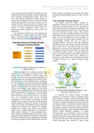 D u r r e e s a m i n J o u r n a l ( I S S N : 2 2 0 4 - 9 8 2 7 )
A u g u s t V o l 1 I s s u e 4 , Y e a r 2 0 1 5
a rise in mosquito-borne disease like dengue fever and
malaria due to warmer and longer summers. Perhaps the
most prominent mosquito-borne disease, West Nile
Virus, has already experienced a sharp increase in
annual cases. According to the U.S. Centres for Disease
Control and Prevention, the summer of 2012 was the
nastiest West Nile season on record,. The likely reason
was that summer's scorching heat and drought. Lyme
disease is another dangerous disease which is
transmitted mainly through bites from certain tick
species [12].
Fig. 8 describes in the form of a block diagram that
how alterations in global climate can affect human
health. The bitterest fact is that it can cause various
diseases and deprive human beings of the food.
Fig.8 Potential impacts of global climate change on
human health [13]
Global warming is also affecting animals. They
need to move to cooler places in order to survive. This
process has been observed in various places, for
instance, in the Alps, in mountainous Queensland in
Australia, and in the misty forests of Costa Rica. Fish in
the North Sea have been reported to move northwards
too .The impacts on species are becoming noteworthy
to such an extent that their movements can be used as a
sign of a warming world. They are the silent witnesses
of the swift changes being inflicted on the Earth.
Scientists and researchers predict that global warming is
gradually damaging the ecosystems of various species
and is playing a very unconstructive role in making
them extinct. For instance Asia’s only ape – the orang-
utan – is in bottomless trouble. Its last remaining
strongholds in the rainforests of Indonesia are being
endangered by a range of pressures, including climate
change, putting the animal at the menace of extinction
within a few decades. With global warming continually
increasing the duration and frequency of droughts,
bushfires are occurring more often in these heavily
logged forests, further fragmenting the orang-utan’s
living domain. Similarly, in Africa, elephants face a
series of threats including shrinking living space, which
brings them more regularly into divergence with people.
With this reduced living space, elephants will be unable
to escape any changes to their natural habitat caused by
global warming, including more common and longer
dry periods, placing further pressure on their survival
[14].
VII. Alternative Energy Sources
The hazards caused by global warming are
tremendous. Excessive use of fossil fuels such as coal,
natural gas and oil play a part in it too. The usage of
fossil fuels should be discontinued immediately. The
most significant solution to put an end to this disaster is
the use of alternative energy sources. They include
wind, solar, bio mass, geothermal and hydro. The most
noteworthy point in using these sources is their clean
nature. They do not produce any sort of pollution or
toxic gases that can lead to global warming. They are
environmentally friendly and pose no threat to
ecological balance. However, their high installation
and setup costs may drive energy companies away from
them at first but in the long run they are surely
beneficial for everyone. Most importantly, fossil fuels
will deplete one day and sooner or later, we have to turn
to renewable energy sources for energy production.
Thus, the eventual solution to end global warming is to
use alternative energy sources. Fig. 9 depicts in a
pictorial way that earth can be saved from the hazards
of global warming if we utilise renewable energy
sources.
Fig. 9 Save earth from global warming by using
renewable energy sources [15]
To counteract the medical hazards of global
warming, it is essential to turn to renewable energy
sources. Public, in general, should be responsible about
their decisions on energy conservation methods. This
will ensure a healthy atmosphere and stable climate for
our future generations. Governments should devise and
pass policies which encourage the energy companies
and people, in general, to use renewable energy instead
of conventional energy, Nongovernmental organisations
(NGOs) should distribute pamphlets to people
motivating them to use alternative sources of energy
and discourage them from using fossil fuels. They
should also explain to them the hazards which the usage
of fossil fuels will cause. Many developed countries are
already generating huge amounts of power using
 