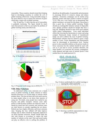 D u r r e e s a m i n J o u r n a l ( I S S N : 2 2 0 4 - 9 8 2 7 )
A u g u s t V o l 1 I s s u e 4 , Y e a r 2 0 1 5
renewables. These countries should extend their helping
hand to developing countries to combat the evil of
global warming collectively. Using renewable energy is
the most effective way to curtain the emission of gases
which play a major role in global warming.
Fig. 10 and Fig. 11 show that the use of renewables
is gradually increasing. The figure should be much
more than present so that we can tackle the problem of
global warming timely and effectively.
Fig. 10 World fuel consumption in recent years [16]
Fig .11 Projected world energy mix in 2030 [17]
VIII. Other Solutions
As elaborated earlier, toxic emissions are a major
cause of global warming, A likely solution to reduce
harmful emissions is to cut the usage of vehicles which
produce them. This has not been met with much success
as many people refuse to cut down their practice of
using cars. No doubt, some people have started to use
bicycles and public transport, whereas some other
prefer to walk but these numbers are relatively small. It
should be noted that fuel economy and emission rates
are chief factors to consider regarding the car choice.
Hybrid cars have higher efficiency and lower emission
rates. Keeping the tires inflated will help improve
mileage and air filters should be frequently replaced to
cut down harmful emissions. People should share the
ride with friends or co-workers to reduce the total
number of vehicles on the road. Print and social media
can play an effective role in curbing the problem. It
should use the philosophy of automobile advertisements
to encourage drivers to conserve energy and reduce
pollution. Awareness campaigns can be started using
placards, posters and logos similar to shown in Figures
12-14. They are a very useful way to demonstrate that
global warming is not good for the planet. Recycling is
also a good way to reduce global warming. People
should use rechargeable batteries instead of disposable
ones. Quality products should be bought that have a
long life. Shopping should be done from local markets
which reduce transportation. Even small individual
efforts like lowering the thermostats in winter and using
compact fluorescent lamps instead of incandescent
lamps can aid to address the issue of global warming.
Reforestation schemes must be started to grow a large
number of trees. Forest degradation and deforestation
must be discouraged at government level. Nuclear
power is also a possible solution as this power results in
fewer emissions but this method should be used with
care as it can lead to severe accidents therefore, the
major hurdle is to overcome the security, propagation,
waste disposal and high costs of nuclear power if this
method has to be made practical [1].
Fig. 12 shows symbolically how global warming is
causing the earth to melt [18]
Fig. 13 showing a symbolic representation to stop
global warming [19]
 
