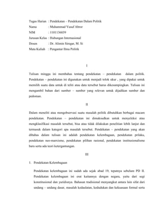 Tugas Harian : Pendekatan – Pendekatan Dalam Politik
Nama           : Muhammad Yusuf Abror
NIM            : 1101136039
Jurusan Kelas : Hubungan Internasional
Dosen          : Dr. Alimin Siregar, M. Si
Mata Kuliah : Pengantar Ilmu Politik




                                             I

Tulisan minggu ini membahas tentang pendekatan – pendekatan             dalam politik.
Pendekatan – pendekatan ini digunakan untuk menjadi tolok ukur , yang dipakai untuk
memilih suatu data untuk di teliti atau data tersebut harus dikesampingkan. Tulisan ini
mengambil bahan dari sumber – sumber yang relevan untuk dijadikan sumber dan
pedoman.

                                             II

Dalam meneliti atau mengobservasi suatu masalah politik dibutuhkan berbagai macam
pendekatan. Pendekatan – pendekatan ini dimaksudkan untuk menyeleksi atau
mengklasifikasi masalah tersebut, bisa atau tidak dilakukan penelitian lebih lanjut dan
termasuk dalam kategori apa masalah tersebut. Pendekatan – pendekatan yang akan
dibahas dalam tulisan ini adalah pendekatan kelembagaan, pendekatan prilaku,
pendekatan neo-marxisme, pendekatan pilihan rasional, pendekatan institusionalisme
baru serta ada teori ketergantungan.

                                             III

1. Pendekatan Kelembagaan

   Pendekatan kelembagaan ini sudah ada sejak abad 19, tepatnya sebelum PD II.
   Pendekatan kelembagaan ini erat kaitannya dengan negara, yaitu dari segi
   konstitusional dan yuridisnya. Bahasan tradisional menyangkut antara lain sifat dari
   undang – undang dasar, masalah kedaulatan, kedudukan dan kekuasaan formal serta
 