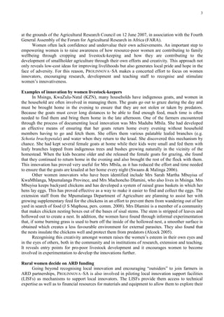 3




at the grounds of the Agricultural Research Council on 12 June 2007, in association with the Fourth
General Assembly of the Forum for Agricultural Research in Africa (FARA).
       Women often lack confidence and undervalue their own achievements. An important step to
empowering women is to raise awareness of how resource-poor women are contributing to family
wellbeing through cropping and livestock-keeping and how they are contributing to the
development of smallholder agriculture through their own efforts and creativity. This approach not
only reveals low-cost ideas for improving livelihoods but also generates local pride and hope in the
face of adversity. For this reason, PROLINNOVA–SA makes a concerted effort to focus on women
innovators, encouraging research, development and teaching staff to recognise and stimulate
women’s innovativeness.

Examples of innovation by women livestock-keepers
       In Msinga, KwaZulu-Natal (KZN), many households have indigenous goats, and women in
the household are often involved in managing them. The goats go out to graze during the day and
must be brought home in the evening to ensure that they are not stolen or taken by predators.
Because the goats must cover long distances to be able to find enough feed, much time is often
needed to find them and bring them home in the late afternoon. One of the farmers encountered
through the process of documenting local innovation was Mrs Maduba Mbila. She had developed
an effective means of ensuring that her goats return home every evening without household
members having to go and fetch them. She offers them various palatable leafed branches (e.g.
Schotia brachypetala) and water when they return to the kraal. She discovered this mechanism by
chance. She had kept several female goats at home while their kids were small and fed them with
leafy branches lopped from indigenous trees and bushes growing naturally in the vicinity of the
homestead. When the kids became older and she released the female goats for grazing, she found
that they continued to return home in the evening and also brought the rest of the flock with them.
This innovation has proved very useful for Mrs Mbila, as it has reduced the effort and time needed
to ensure that the goats are kraaled at her home every night (Swaans & Malinga 2006).
       Other women innovators who have been identified include Mrs Sarah Martha Mbuyisa of
KwaMhlanga, Mpumalanga Province, and Mrs Machoncho Dlamini, who also lives in Msinga. Mrs
Mbuyisa keeps backyard chickens and has developed a system of raised grass baskets in which her
hens lay eggs. This has proved effective as a way to make it easier to find and collect the eggs. The
extension staff from the Mpumalanga Department of Agriculture are planning to assist her with
growing supplementary feed for the chickens in an effort to prevent them from wandering out of her
yard in search of food (J S Maphosa, pers. comm. 2008). Mrs Dlamini is a member of a community
that makes chicken nesting boxes out of the bases of sisal stems. The stem is stripped of leaves and
hollowed out to create a nest. In addition, the women have found through informal experimentation
that, if some burning grass is used to burn off the inside of the hollowed nest, a smoother surface is
obtained which creates a less favourable environment for external parasites. They also found that
the nests insulate the chickens well and protect them from predators (Alcock 2005).
       Recognising this creativity amongst women raises the women’s esteem in their own eyes and
in the eyes of others, both in the community and in institutions of research, extension and teaching.
It reveals entry points for pro-poor livestock development and it encourages women to become
involved in experimentation to develop the innovations further.

Rural women decide on ARD funding
      Going beyond recognising local innovation and encouraging “outsiders” to join farmers in
ARD partnerships, PROLINNOVA–SA is also involved in piloting local innovation support facilities
(LISFs) as mechanisms to support local innovators. The LISFs provide them access to technical
expertise as well as to financial resources for materials and equipment to allow them to explore their
 