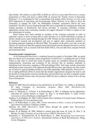 4




ideas further. The initiative to pilot LISFs in KZN (as well as in seven other PROLINNOVA country
programmes in Africa and Asia) is called FAIR, an acronym for “Farmer Access to Innovation
Resources”. It is coordinated by FSG in partnership with another NGO, SaveAct, as well as the
KZN Department of Agriculture and Environmental Affairs (DAEA). In an effort to allow the
community to manage the LISF, the Hlahlindlela Voluntary Association (HVA) has been
established. The HVA receives funding through FSG and is responsible for managing the funds and
making payments to beneficiaries and service providers. A screening committee evaluates
applications coming from community members for support (financial or other) to explore or test
new technologies or systems.
      Rural women have been included as members of the screening committee in order to
capacitate women in terms of being able to make decisions as to which individuals or groups of
farmers should receive grant funding through the LISF. Women are thus empowered to have a say
in local-level research and development and also to support other community members in
developing proposals (Ngubane & Maxwell 2008). The purpose of the pilot is not only to test the
efficacy of a local-level fund that supports farmer-led research and development but also to involve
other stakeholders such as research staff from KZN DAEA, who can take these concepts forward
and mainstream them.

Promoting gender responsiveness
      At an international PROLINNOVA workshop focused on gender in November 2008, an action
plan was drawn up to encourage country programmes in PROLINNOVA, including the one in South
Africa, to take steps to ensure that issues of gender equity are considered during the planning,
implementation, monitoring and evaluation of the activities that its members undertake in
identifying local innovation, engaging in PID and piloting LISFs. Such steps include consciously
identifying women innovators to be supported through PID activities, and making sure that women
are involved in capacity-building initiatives and multi-stakeholder ARD platforms. PROLINNOVA–
SA is making deliberate efforts to ensure that the member organisations recognise the need to, and
the benefit of, being gender conscious and that they seek and find ways not only to integrate women
farmers and natural resource users into pro-poor ARD, but also to empower women to be a driving
force in this process.

References
Alcock, R. 2004. Nests for chickens to lay and brood in. In: de Villiers, J.F., Oettle, L. & Salomon,
   M. (eds), Catalogue of Innovations, Inception Phase 2004. PROLINNOVA–SA
   (www.prolinnova.net).
Fetien, A., Mamusha, L., O’Flynn, P. & Waters-Bayer A. 2001. A challenge and an opportunity:
   innovation by women farmers in Tigray. In: Reij, C. & Waters-Bayer, A. (eds), Farmer
   innovation in Africa (Earthscan, London) pp155–167.
Ngubane, N. & Mudhara, M. 2008. FAIR in South Africa: Synthesis of Lessons Learnt. Prolinnova
   Working Paper 22 (www.prolinnova.net).
Reij, C. & Waters-Bayer, A. (eds), 2001. Farmer innovation in Africa: a source of inspiration for
   agricultural development. Earthscan, London.
Salomon, M., 2008. PROLINNOVA South Africa through the gender lens. PROLINNOVA
   (www.prolinnova.net).
Swaans, K. & Malinga, M. 2006. Method to control goats that roam. In: Letty, B., Hart, T. &
   Büscher, B. (eds), Catalogue of Local Innovations 2006/07, PROLINNOVA–SA.
Wettasinha, C., Wongtschowski, M. & Waters-Bayer, A., 2008. Recognising Local Innovation:
   Experiences of PROLINNOVA Partners. International Institute of Rural Reconstruction, Silang,
   Cavite, Philippines.
 