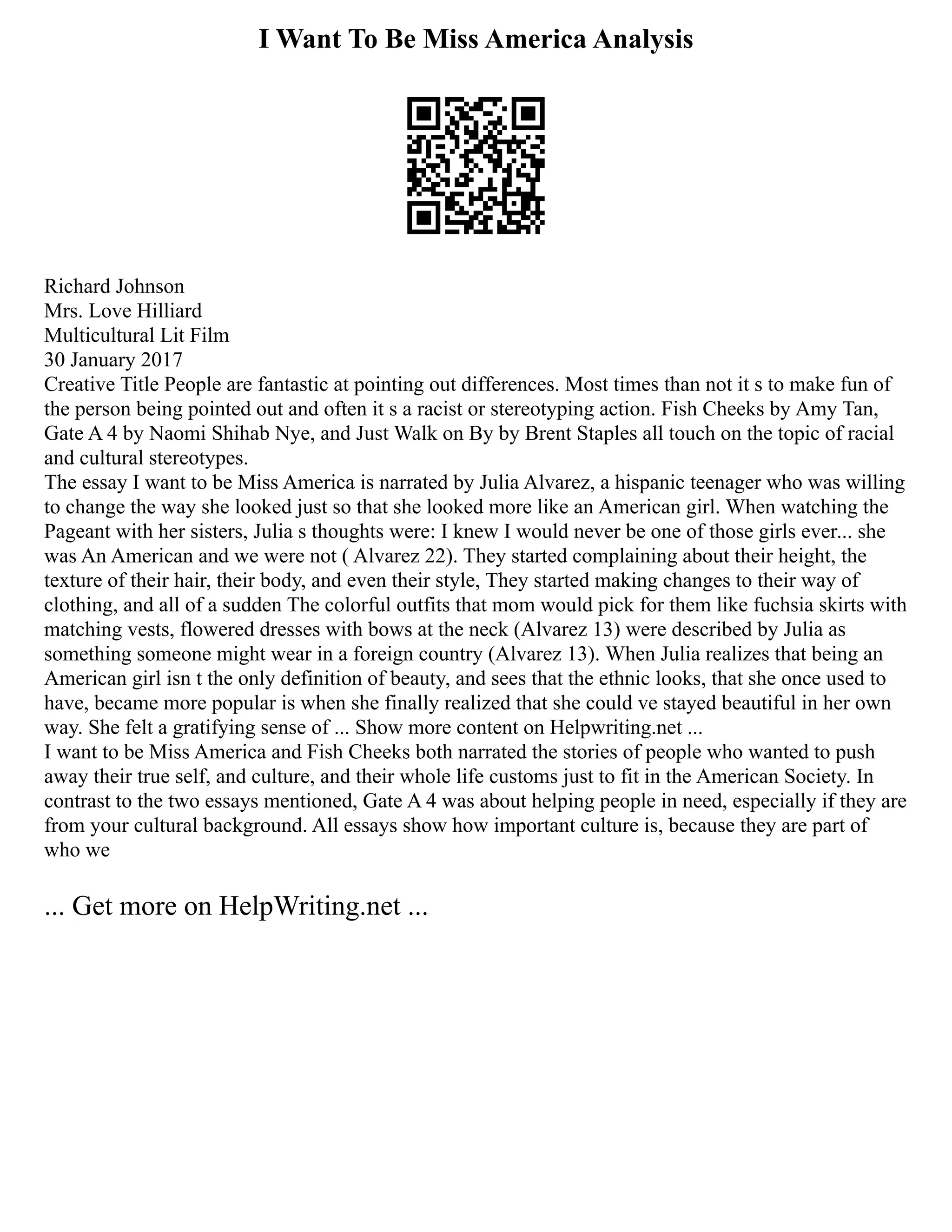 I Want To Be Miss America Analysis
Richard Johnson
Mrs. Love Hilliard
Multicultural Lit Film
30 January 2017
Creative Title People are fantastic at pointing out differences. Most times than not it s to make fun of
the person being pointed out and often it s a racist or stereotyping action. Fish Cheeks by Amy Tan,
Gate A 4 by Naomi Shihab Nye, and Just Walk on By by Brent Staples all touch on the topic of racial
and cultural stereotypes.
The essay I want to be Miss America is narrated by Julia Alvarez, a hispanic teenager who was willing
to change the way she looked just so that she looked more like an American girl. When watching the
Pageant with her sisters, Julia s thoughts were: I knew I would never be one of those girls ever... she
was An American and we were not ( Alvarez 22). They started complaining about their height, the
texture of their hair, their body, and even their style, They started making changes to their way of
clothing, and all of a sudden The colorful outfits that mom would pick for them like fuchsia skirts with
matching vests, flowered dresses with bows at the neck (Alvarez 13) were described by Julia as
something someone might wear in a foreign country (Alvarez 13). When Julia realizes that being an
American girl isn t the only definition of beauty, and sees that the ethnic looks, that she once used to
have, became more popular is when she finally realized that she could ve stayed beautiful in her own
way. She felt a gratifying sense of ... Show more content on Helpwriting.net ...
I want to be Miss America and Fish Cheeks both narrated the stories of people who wanted to push
away their true self, and culture, and their whole life customs just to fit in the American Society. In
contrast to the two essays mentioned, Gate A 4 was about helping people in need, especially if they are
from your cultural background. All essays show how important culture is, because they are part of
who we
... Get more on HelpWriting.net ...
 