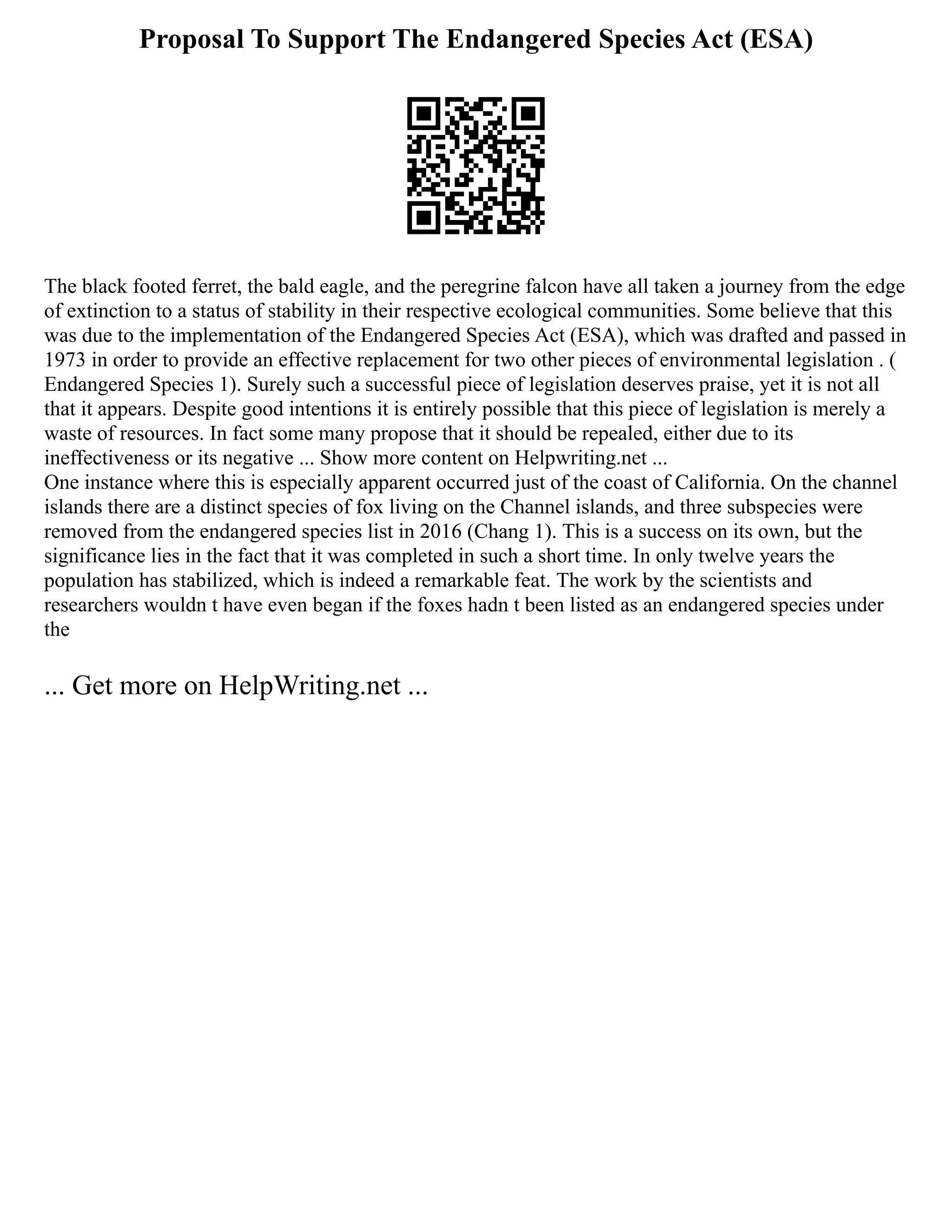 Proposal To Support The Endangered Species Act (ESA)
The black footed ferret, the bald eagle, and the peregrine falcon have all taken a journey from the edge
of extinction to a status of stability in their respective ecological communities. Some believe that this
was due to the implementation of the Endangered Species Act (ESA), which was drafted and passed in
1973 in order to provide an effective replacement for two other pieces of environmental legislation . (
Endangered Species 1). Surely such a successful piece of legislation deserves praise, yet it is not all
that it appears. Despite good intentions it is entirely possible that this piece of legislation is merely a
waste of resources. In fact some many propose that it should be repealed, either due to its
ineffectiveness or its negative ... Show more content on Helpwriting.net ...
One instance where this is especially apparent occurred just of the coast of California. On the channel
islands there are a distinct species of fox living on the Channel islands, and three subspecies were
removed from the endangered species list in 2016 (Chang 1). This is a success on its own, but the
significance lies in the fact that it was completed in such a short time. In only twelve years the
population has stabilized, which is indeed a remarkable feat. The work by the scientists and
researchers wouldn t have even began if the foxes hadn t been listed as an endangered species under
the
... Get more on HelpWriting.net ...
 