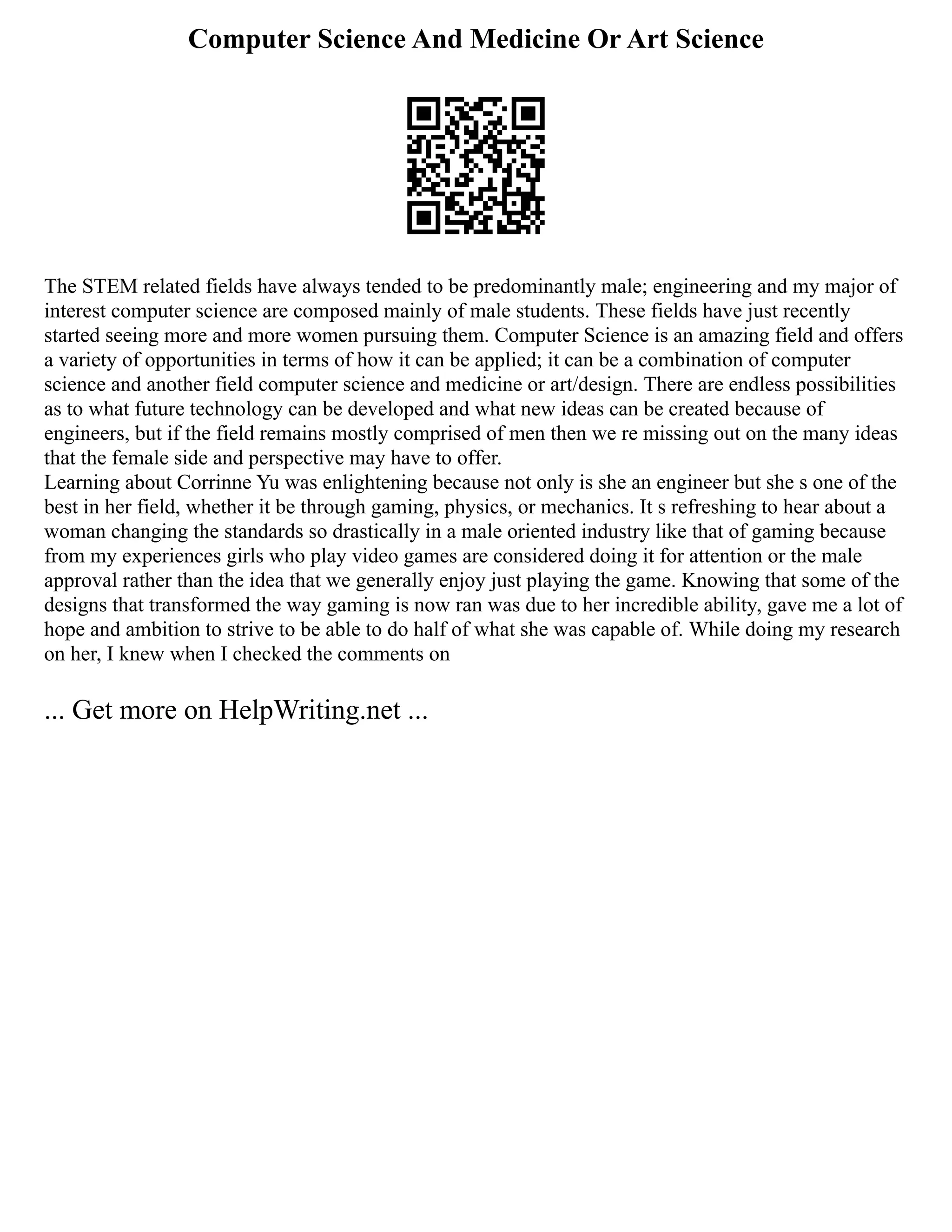 Computer Science And Medicine Or Art Science
The STEM related fields have always tended to be predominantly male; engineering and my major of
interest computer science are composed mainly of male students. These fields have just recently
started seeing more and more women pursuing them. Computer Science is an amazing field and offers
a variety of opportunities in terms of how it can be applied; it can be a combination of computer
science and another field computer science and medicine or art/design. There are endless possibilities
as to what future technology can be developed and what new ideas can be created because of
engineers, but if the field remains mostly comprised of men then we re missing out on the many ideas
that the female side and perspective may have to offer.
Learning about Corrinne Yu was enlightening because not only is she an engineer but she s one of the
best in her field, whether it be through gaming, physics, or mechanics. It s refreshing to hear about a
woman changing the standards so drastically in a male oriented industry like that of gaming because
from my experiences girls who play video games are considered doing it for attention or the male
approval rather than the idea that we generally enjoy just playing the game. Knowing that some of the
designs that transformed the way gaming is now ran was due to her incredible ability, gave me a lot of
hope and ambition to strive to be able to do half of what she was capable of. While doing my research
on her, I knew when I checked the comments on
... Get more on HelpWriting.net ...
 
