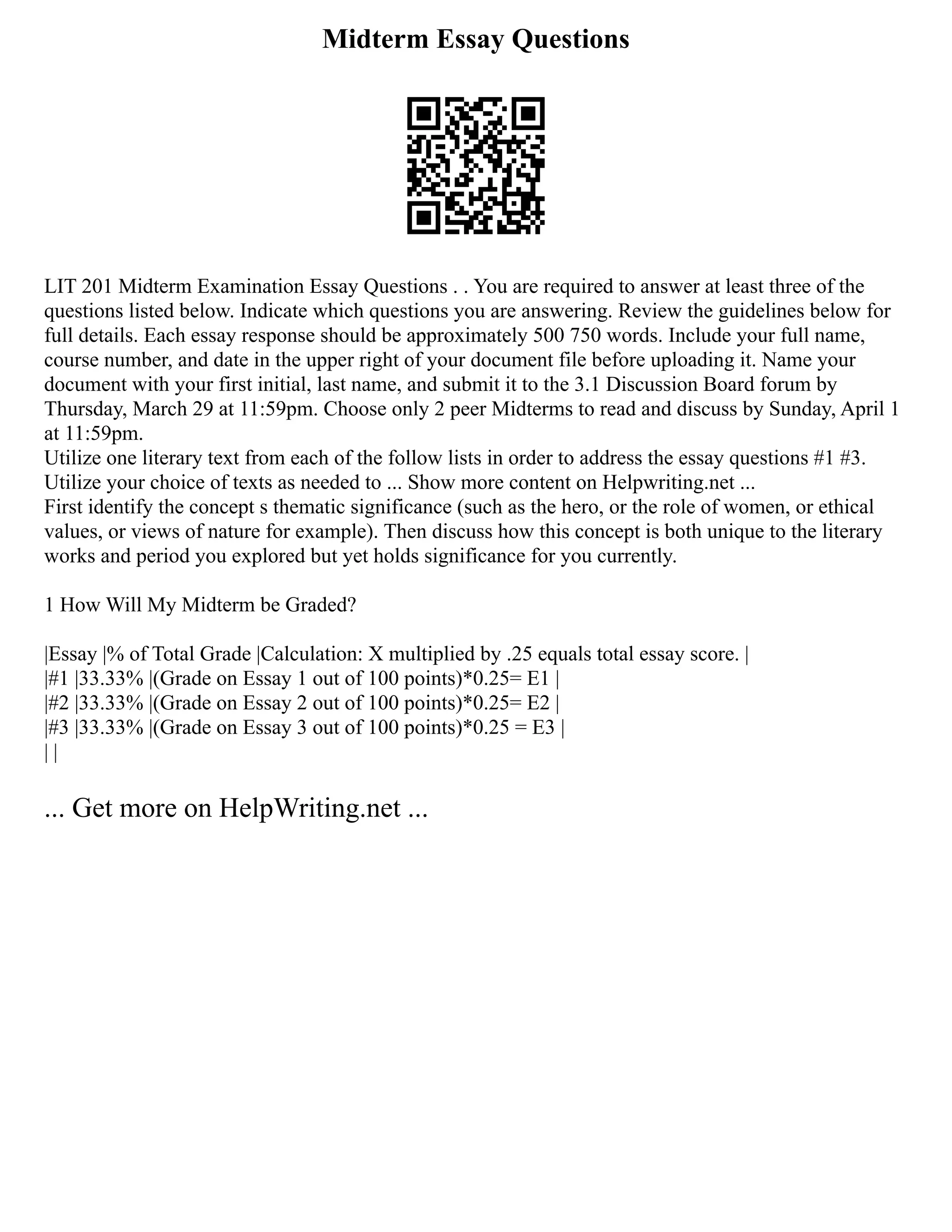 Midterm Essay Questions
LIT 201 Midterm Examination Essay Questions . . You are required to answer at least three of the
questions listed below. Indicate which questions you are answering. Review the guidelines below for
full details. Each essay response should be approximately 500 750 words. Include your full name,
course number, and date in the upper right of your document file before uploading it. Name your
document with your first initial, last name, and submit it to the 3.1 Discussion Board forum by
Thursday, March 29 at 11:59pm. Choose only 2 peer Midterms to read and discuss by Sunday, April 1
at 11:59pm.
Utilize one literary text from each of the follow lists in order to address the essay questions #1 #3.
Utilize your choice of texts as needed to ... Show more content on Helpwriting.net ...
First identify the concept s thematic significance (such as the hero, or the role of women, or ethical
values, or views of nature for example). Then discuss how this concept is both unique to the literary
works and period you explored but yet holds significance for you currently.
1 How Will My Midterm be Graded?
|Essay |% of Total Grade |Calculation: X multiplied by .25 equals total essay score. |
|#1 |33.33% |(Grade on Essay 1 out of 100 points)*0.25= E1 |
|#2 |33.33% |(Grade on Essay 2 out of 100 points)*0.25= E2 |
|#3 |33.33% |(Grade on Essay 3 out of 100 points)*0.25 = E3 |
| |
... Get more on HelpWriting.net ...
 