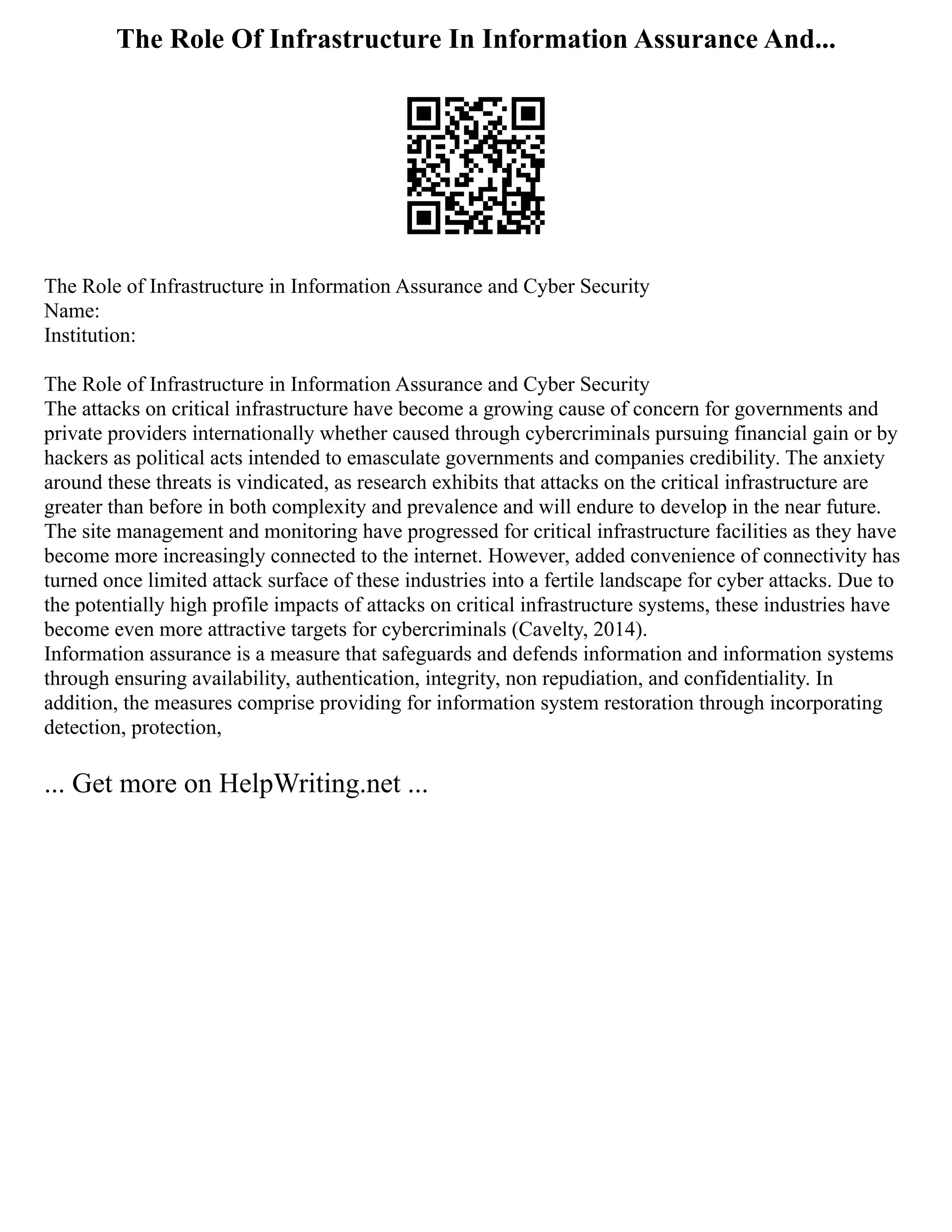 The Role Of Infrastructure In Information Assurance And...
The Role of Infrastructure in Information Assurance and Cyber Security
Name:
Institution:
The Role of Infrastructure in Information Assurance and Cyber Security
The attacks on critical infrastructure have become a growing cause of concern for governments and
private providers internationally whether caused through cybercriminals pursuing financial gain or by
hackers as political acts intended to emasculate governments and companies credibility. The anxiety
around these threats is vindicated, as research exhibits that attacks on the critical infrastructure are
greater than before in both complexity and prevalence and will endure to develop in the near future.
The site management and monitoring have progressed for critical infrastructure facilities as they have
become more increasingly connected to the internet. However, added convenience of connectivity has
turned once limited attack surface of these industries into a fertile landscape for cyber attacks. Due to
the potentially high profile impacts of attacks on critical infrastructure systems, these industries have
become even more attractive targets for cybercriminals (Cavelty, 2014).
Information assurance is a measure that safeguards and defends information and information systems
through ensuring availability, authentication, integrity, non repudiation, and confidentiality. In
addition, the measures comprise providing for information system restoration through incorporating
detection, protection,
... Get more on HelpWriting.net ...
 