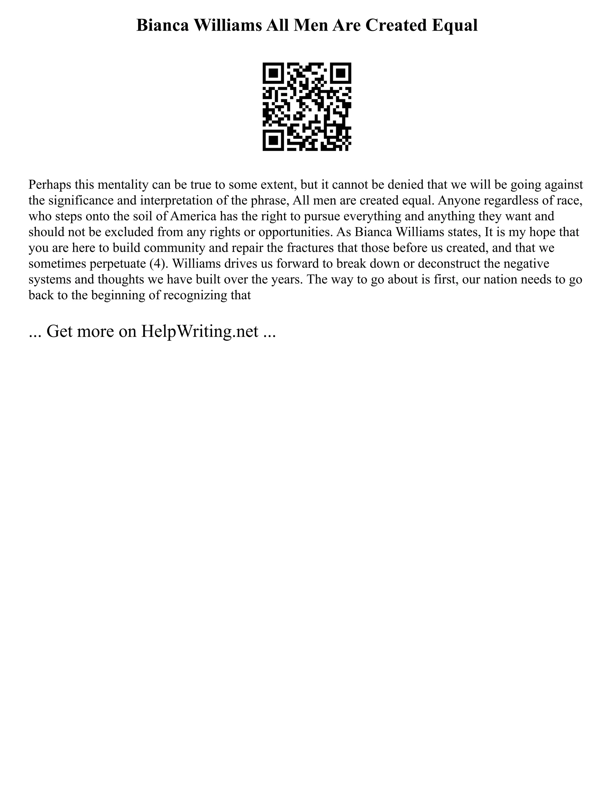 Bianca Williams All Men Are Created Equal
Perhaps this mentality can be true to some extent, but it cannot be denied that we will be going against
the significance and interpretation of the phrase, All men are created equal. Anyone regardless of race,
who steps onto the soil of America has the right to pursue everything and anything they want and
should not be excluded from any rights or opportunities. As Bianca Williams states, It is my hope that
you are here to build community and repair the fractures that those before us created, and that we
sometimes perpetuate (4). Williams drives us forward to break down or deconstruct the negative
systems and thoughts we have built over the years. The way to go about is first, our nation needs to go
back to the beginning of recognizing that
... Get more on HelpWriting.net ...
 
