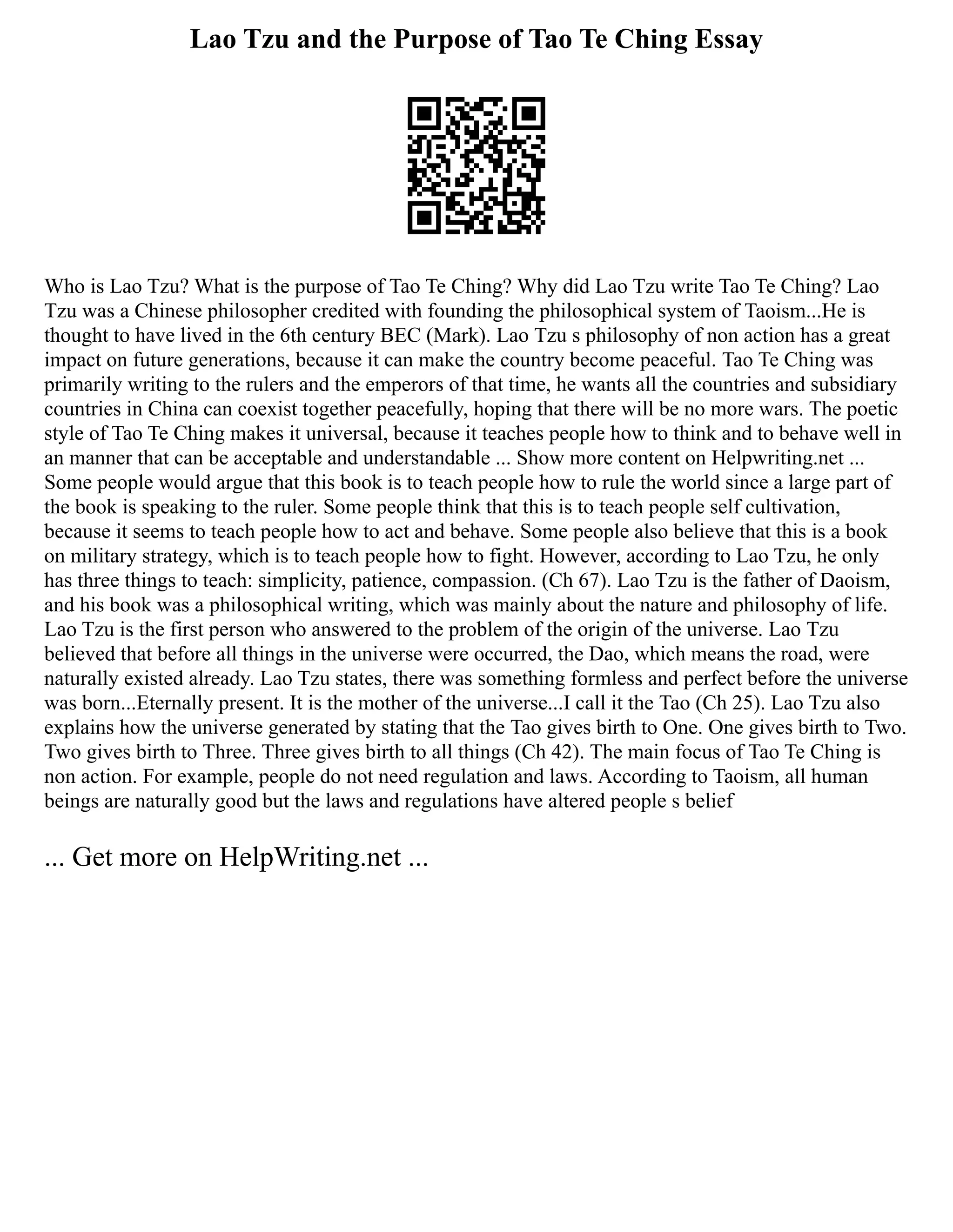 Lao Tzu and the Purpose of Tao Te Ching Essay
Who is Lao Tzu? What is the purpose of Tao Te Ching? Why did Lao Tzu write Tao Te Ching? Lao
Tzu was a Chinese philosopher credited with founding the philosophical system of Taoism...He is
thought to have lived in the 6th century BEC (Mark). Lao Tzu s philosophy of non action has a great
impact on future generations, because it can make the country become peaceful. Tao Te Ching was
primarily writing to the rulers and the emperors of that time, he wants all the countries and subsidiary
countries in China can coexist together peacefully, hoping that there will be no more wars. The poetic
style of Tao Te Ching makes it universal, because it teaches people how to think and to behave well in
an manner that can be acceptable and understandable ... Show more content on Helpwriting.net ...
Some people would argue that this book is to teach people how to rule the world since a large part of
the book is speaking to the ruler. Some people think that this is to teach people self cultivation,
because it seems to teach people how to act and behave. Some people also believe that this is a book
on military strategy, which is to teach people how to fight. However, according to Lao Tzu, he only
has three things to teach: simplicity, patience, compassion. (Ch 67). Lao Tzu is the father of Daoism,
and his book was a philosophical writing, which was mainly about the nature and philosophy of life.
Lao Tzu is the first person who answered to the problem of the origin of the universe. Lao Tzu
believed that before all things in the universe were occurred, the Dao, which means the road, were
naturally existed already. Lao Tzu states, there was something formless and perfect before the universe
was born...Eternally present. It is the mother of the universe...I call it the Tao (Ch 25). Lao Tzu also
explains how the universe generated by stating that the Tao gives birth to One. One gives birth to Two.
Two gives birth to Three. Three gives birth to all things (Ch 42). The main focus of Tao Te Ching is
non action. For example, people do not need regulation and laws. According to Taoism, all human
beings are naturally good but the laws and regulations have altered people s belief
... Get more on HelpWriting.net ...
 