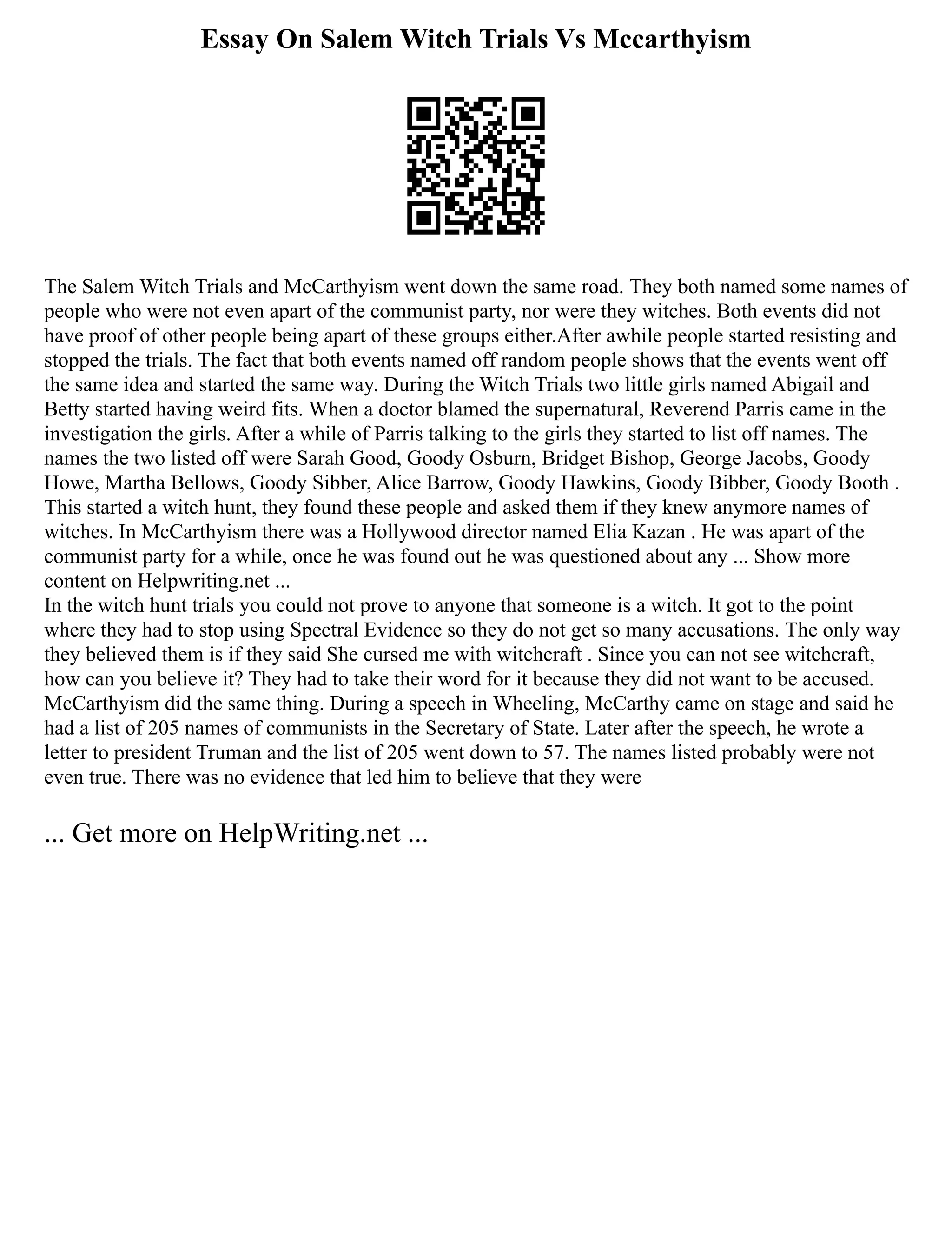 Essay On Salem Witch Trials Vs Mccarthyism
The Salem Witch Trials and McCarthyism went down the same road. They both named some names of
people who were not even apart of the communist party, nor were they witches. Both events did not
have proof of other people being apart of these groups either.After awhile people started resisting and
stopped the trials. The fact that both events named off random people shows that the events went off
the same idea and started the same way. During the Witch Trials two little girls named Abigail and
Betty started having weird fits. When a doctor blamed the supernatural, Reverend Parris came in the
investigation the girls. After a while of Parris talking to the girls they started to list off names. The
names the two listed off were Sarah Good, Goody Osburn, Bridget Bishop, George Jacobs, Goody
Howe, Martha Bellows, Goody Sibber, Alice Barrow, Goody Hawkins, Goody Bibber, Goody Booth .
This started a witch hunt, they found these people and asked them if they knew anymore names of
witches. In McCarthyism there was a Hollywood director named Elia Kazan . He was apart of the
communist party for a while, once he was found out he was questioned about any ... Show more
content on Helpwriting.net ...
In the witch hunt trials you could not prove to anyone that someone is a witch. It got to the point
where they had to stop using Spectral Evidence so they do not get so many accusations. The only way
they believed them is if they said She cursed me with witchcraft . Since you can not see witchcraft,
how can you believe it? They had to take their word for it because they did not want to be accused.
McCarthyism did the same thing. During a speech in Wheeling, McCarthy came on stage and said he
had a list of 205 names of communists in the Secretary of State. Later after the speech, he wrote a
letter to president Truman and the list of 205 went down to 57. The names listed probably were not
even true. There was no evidence that led him to believe that they were
... Get more on HelpWriting.net ...
 