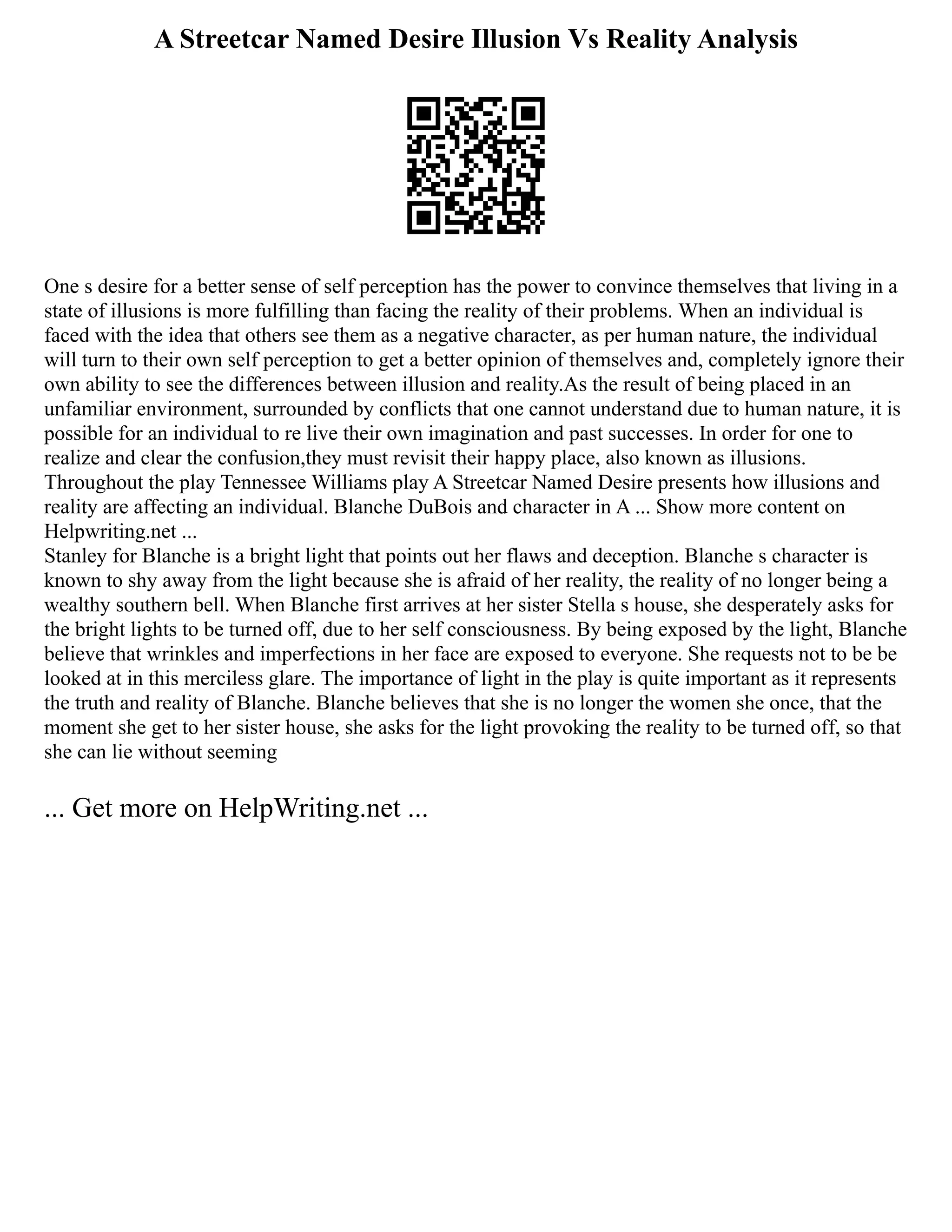 A Streetcar Named Desire Illusion Vs Reality Analysis
One s desire for a better sense of self perception has the power to convince themselves that living in a
state of illusions is more fulfilling than facing the reality of their problems. When an individual is
faced with the idea that others see them as a negative character, as per human nature, the individual
will turn to their own self perception to get a better opinion of themselves and, completely ignore their
own ability to see the differences between illusion and reality.As the result of being placed in an
unfamiliar environment, surrounded by conflicts that one cannot understand due to human nature, it is
possible for an individual to re live their own imagination and past successes. In order for one to
realize and clear the confusion,they must revisit their happy place, also known as illusions.
Throughout the play Tennessee Williams play A Streetcar Named Desire presents how illusions and
reality are affecting an individual. Blanche DuBois and character in A ... Show more content on
Helpwriting.net ...
Stanley for Blanche is a bright light that points out her flaws and deception. Blanche s character is
known to shy away from the light because she is afraid of her reality, the reality of no longer being a
wealthy southern bell. When Blanche first arrives at her sister Stella s house, she desperately asks for
the bright lights to be turned off, due to her self consciousness. By being exposed by the light, Blanche
believe that wrinkles and imperfections in her face are exposed to everyone. She requests not to be be
looked at in this merciless glare. The importance of light in the play is quite important as it represents
the truth and reality of Blanche. Blanche believes that she is no longer the women she once, that the
moment she get to her sister house, she asks for the light provoking the reality to be turned off, so that
she can lie without seeming
... Get more on HelpWriting.net ...
 
