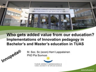 M. Soc. Sc (econ) Harri Lappalainen
PhD Pia Suvivuo
www.turkuamk.fi
Who gets added value from our education?
Implementations of Innovation pedagogy in
Bachelor’s and Master’s education in TUAS
 
