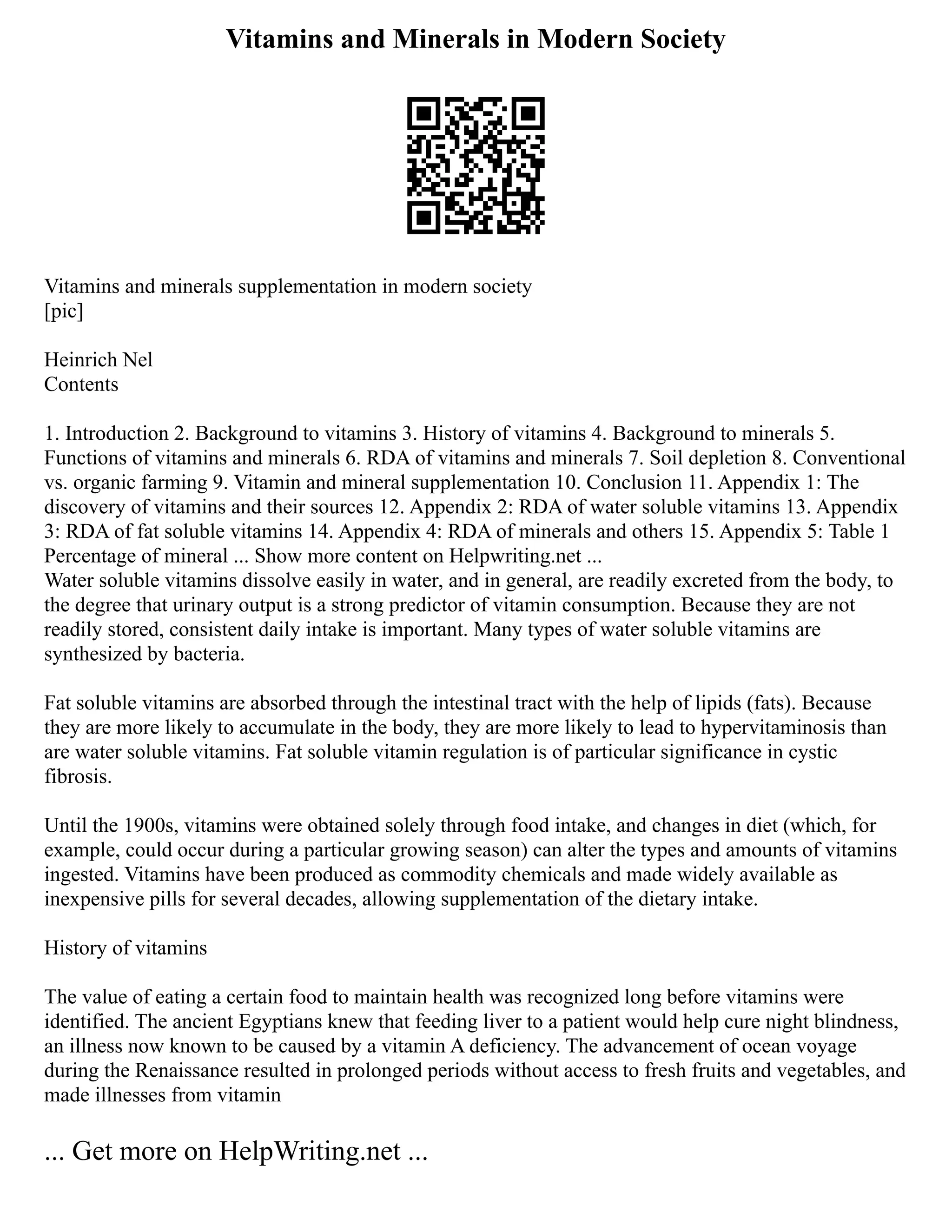 Vitamins and Minerals in Modern Society
Vitamins and minerals supplementation in modern society
[pic]
Heinrich Nel
Contents
1. Introduction 2. Background to vitamins 3. History of vitamins 4. Background to minerals 5.
Functions of vitamins and minerals 6. RDA of vitamins and minerals 7. Soil depletion 8. Conventional
vs. organic farming 9. Vitamin and mineral supplementation 10. Conclusion 11. Appendix 1: The
discovery of vitamins and their sources 12. Appendix 2: RDA of water soluble vitamins 13. Appendix
3: RDA of fat soluble vitamins 14. Appendix 4: RDA of minerals and others 15. Appendix 5: Table 1
Percentage of mineral ... Show more content on Helpwriting.net ...
Water soluble vitamins dissolve easily in water, and in general, are readily excreted from the body, to
the degree that urinary output is a strong predictor of vitamin consumption. Because they are not
readily stored, consistent daily intake is important. Many types of water soluble vitamins are
synthesized by bacteria.
Fat soluble vitamins are absorbed through the intestinal tract with the help of lipids (fats). Because
they are more likely to accumulate in the body, they are more likely to lead to hypervitaminosis than
are water soluble vitamins. Fat soluble vitamin regulation is of particular significance in cystic
fibrosis.
Until the 1900s, vitamins were obtained solely through food intake, and changes in diet (which, for
example, could occur during a particular growing season) can alter the types and amounts of vitamins
ingested. Vitamins have been produced as commodity chemicals and made widely available as
inexpensive pills for several decades, allowing supplementation of the dietary intake.
History of vitamins
The value of eating a certain food to maintain health was recognized long before vitamins were
identified. The ancient Egyptians knew that feeding liver to a patient would help cure night blindness,
an illness now known to be caused by a vitamin A deficiency. The advancement of ocean voyage
during the Renaissance resulted in prolonged periods without access to fresh fruits and vegetables, and
made illnesses from vitamin
... Get more on HelpWriting.net ...
 
