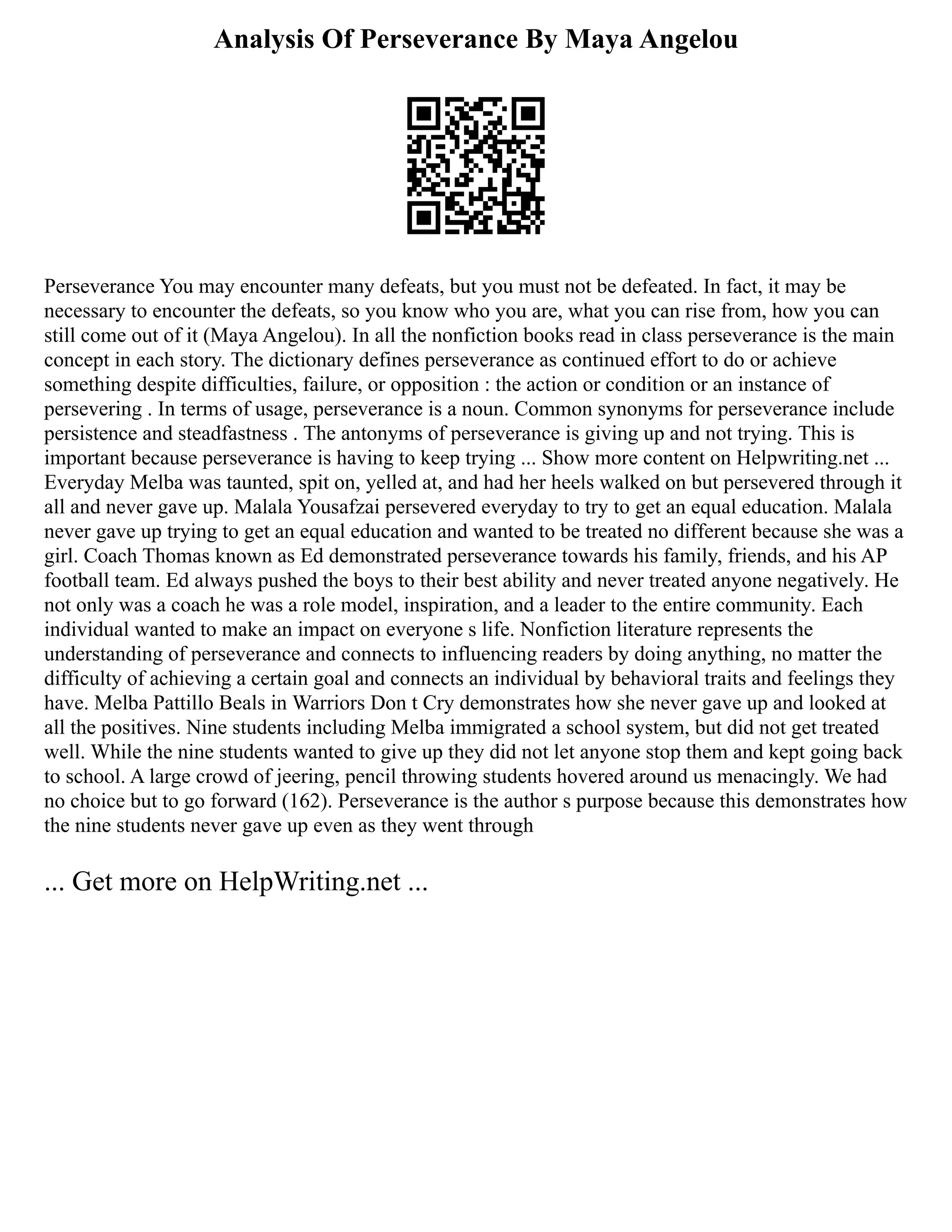 Analysis Of Perseverance By Maya Angelou
Perseverance You may encounter many defeats, but you must not be defeated. In fact, it may be
necessary to encounter the defeats, so you know who you are, what you can rise from, how you can
still come out of it (Maya Angelou). In all the nonfiction books read in class perseverance is the main
concept in each story. The dictionary defines perseverance as continued effort to do or achieve
something despite difficulties, failure, or opposition : the action or condition or an instance of
persevering . In terms of usage, perseverance is a noun. Common synonyms for perseverance include
persistence and steadfastness . The antonyms of perseverance is giving up and not trying. This is
important because perseverance is having to keep trying ... Show more content on Helpwriting.net ...
Everyday Melba was taunted, spit on, yelled at, and had her heels walked on but persevered through it
all and never gave up. Malala Yousafzai persevered everyday to try to get an equal education. Malala
never gave up trying to get an equal education and wanted to be treated no different because she was a
girl. Coach Thomas known as Ed demonstrated perseverance towards his family, friends, and his AP
football team. Ed always pushed the boys to their best ability and never treated anyone negatively. He
not only was a coach he was a role model, inspiration, and a leader to the entire community. Each
individual wanted to make an impact on everyone s life. Nonfiction literature represents the
understanding of perseverance and connects to influencing readers by doing anything, no matter the
difficulty of achieving a certain goal and connects an individual by behavioral traits and feelings they
have. Melba Pattillo Beals in Warriors Don t Cry demonstrates how she never gave up and looked at
all the positives. Nine students including Melba immigrated a school system, but did not get treated
well. While the nine students wanted to give up they did not let anyone stop them and kept going back
to school. A large crowd of jeering, pencil throwing students hovered around us menacingly. We had
no choice but to go forward (162). Perseverance is the author s purpose because this demonstrates how
the nine students never gave up even as they went through
... Get more on HelpWriting.net ...
 